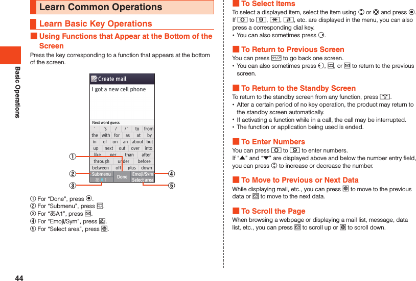 Basic OperationsLearn Common OperationsLearn Basic Key Operations Using Functions that Appear at the Bottom of the ScreenPress the key corresponding to a function that appears at the bottom of the screen.①②③④⑤① For “Done”, press k.② For “Submenu”, press u.③ For “あA1”, press j.④ For “Emoji/Sym”, press o.⑤ For “Select area”, press l. To Select ItemsTo select a displayed item, select the item using w or d and press k.If 0 to 9, -, ^, etc. are displayed in the menu, you can also press a corresponding dial key. •You can also sometimes press f. To Return to Previous ScreenYou can press , to go back one screen. •You can also sometimes press s, u, or j to return to the previous screen. To Return to the Standby ScreenTo return to the standby screen from any function, press .. •After a certain period of no key operation, the product may return to the standby screen automatically. •If activating a function while in a call, the call may be interrupted. •The function or application being used is ended. To Enter NumbersYou can press 0 to 9 to enter numbers.If “▲” and “▼” are displayed above and below the number entry field, you can press w to increase or decrease the number. To Move to Previous or Next DataWhile displaying mail, etc., you can press l to move to the previous data or j to move to the next data. To Scroll the PageWhen browsing a webpage or displaying a mail list, message, data list, etc., you can press j to scroll up or l to scroll down.44