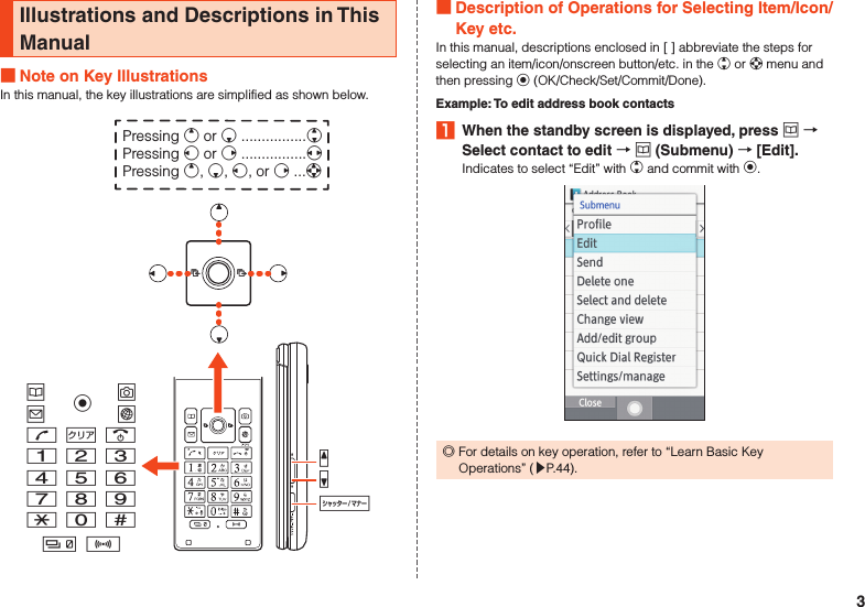 Illustrations and Descriptions in This Manual Note on Key IllustrationsIn this manual, the key illustrations are simplified as shown below.uojlm,.123456789-0^b nzqvkPressing e or c ................wPressing s or f ................xPressing e, c, s, or f ...d Description of Operations for Selecting Item/Icon/Key etc.In this manual, descriptions enclosed in [ ] abbreviate the steps for selecting an item/icon/onscreen button/etc. in the w or d menu and then pressing k (OK/Check/Set/Commit/Done).Example: To edit address book contacts1  When the standby screen is displayed, press u  Select contact to edit  u (Submenu)  [Edit].Indicates to select “Edit” with w and commit with k. ◎For details on key operation, refer to “Learn Basic Key Operations” (▶P. 44).3
