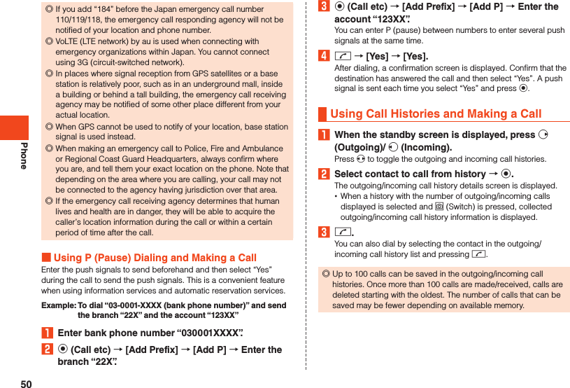 Phone ◎If you add “184” before the Japan emergency call number 110/119/118, the emergency call responding agency will not be notified of your location and phone number. ◎VoLTE (LTE network) by au is used when connecting with emergency organizations within Japan. You cannot connect using 3G (circuit-switched network). ◎In places where signal reception from GPS satellites or a base station is relatively poor, such as in an underground mall, inside a building or behind a tall building, the emergency call receiving agency may be notified of some other place different from your actual location. ◎When GPS cannot be used to notify of your location, base station signal is used instead. ◎When making an emergency call to Police, Fire and Ambulance or Regional Coast Guard Headquarters, always confirm where you are, and tell them your exact location on the phone. Note that depending on the area where you are calling, your call may not be connected to the agency having jurisdiction over that area. ◎If the emergency call receiving agency determines that human lives and health are in danger, they will be able to acquire the caller’s location information during the call or within a certain period of time after the call.  Using P (Pause) Dialing and Making a CallEnter the push signals to send beforehand and then select “Yes” during the call to send the push signals. This is a convenient feature when using information services and automatic reservation services.Example:   To dial “03-0001-XXXX (bank phone number)” and send the branch “22X” and the account “123XX”1  Enter bank phone number “030001XXXX”.2 k (Call etc)  [Add Prefix]  [Add P]  Enter the branch “22X”.3 k (Call etc)  [Add Prefix]  [Add P]  Enter the account “123XX”.You can enter P (pause) between numbers to enter several push signals at the same time.4 m  [Yes]  [Yes].After dialing, a confirmation screen is displayed. Confirm that the destination has answered the call and then select “Yes”. A push signal is sent each time you select “Yes” and press k.Using Call Histories and Making a Call1  When the standby screen is displayed, press f (Outgoing)/ s (Incoming).Press x to toggle the outgoing and incoming call histories.2  Select contact to call from history  k.The outgoing/incoming call history details screen is displayed. •When a history with the number of outgoing/incoming calls displayed is selected and o (Switch) is pressed, collected outgoing/incoming call history information is displayed.3 m.You can also dial by selecting the contact in the outgoing/incoming call history list and pressing m. ◎Up to 100 calls can be saved in the outgoing/incoming call histories. Once more than 100 calls are made/received, calls are deleted starting with the oldest. The number of calls that can be saved may be fewer depending on available memory.50