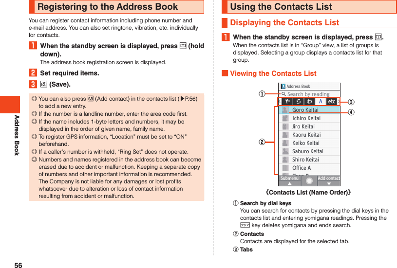 Address BookRegistering to the Address BookYou can register contact information including phone number and e-mail address. You can also set ringtone, vibration, etc. individually for contacts.1  When the standby screen is displayed, press u (hold down).The address book registration screen is displayed.2  Set required items.3 o (Save). ◎You can also press o (Add contact) in the contacts list (▶P. 56) to add a new entry. ◎If the number is a landline number, enter the area code first. ◎If the name includes 1-byte letters and numbers, it may be displayed in the order of given name, family name. ◎To register GPS information, “Location” must be set to “ON” beforehand. ◎If a caller’s number is withheld, “Ring Set” does not operate. ◎Numbers and names registered in the address book can become erased due to accident or malfunction. Keeping a separate copy of numbers and other important information is recommended. The Company is not liable for any damages or lost profits whatsoever due to alteration or loss of contact information resulting from accident or malfunction.Using the Contacts ListDisplaying the Contacts List1  When the standby screen is displayed, press u.When the contacts list is in “Group” view, a list of groups is displayed. Selecting a group displays a contacts list for that group. Viewing the Contacts List①②③④《Contacts List (Name Order)》󰒄 Search by dial keysYou can search for contacts by pressing the dial keys in the contacts list and entering yomigana readings. Pressing the , key deletes yomigana and ends search.󰒅 ContactsContacts are displayed for the selected tab.󰒆 Tabs56