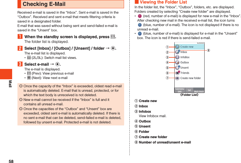 MailChecking E-MailReceived e-mail is saved in the “Inbox”. Sent e-mail is saved in the “Outbox”. Received and sent e-mail that meets filtering criteria is saved in a designated folder.E-mail that was saved without being sent and send-failed e-mail is saved in the “Unsent” box.1  When the standby screen is displayed, press j.The folder list is displayed.2  Select [Inbox] / [Outbox] / [Unsent] / folder  k.The e-mail list is displayed. •o (2L/3L): Switch mail list views.3  Select e-mail  k.The e-mail is displayed. •j (Prev): View previous e-mail •l (Next): View next e-mail ◎Once the capacity of the “Inbox” is exceeded, oldest read e-mail is automatically deleted. E-mail that is unread, protected, or for which the text body is unreceived is not deleted. ◎New e-mail cannot be received if the “Inbox” is full and it contains all unread e-mail. ◎Once the capacities of the “Outbox” and “Unsent” box are exceeded, oldest sent e-mail is automatically deleted. If there is no sent e-mail that can be deleted, send-failed e-mail is deleted, followed by unsent e-mail. Protected e-mail is not deleted. Viewing the Folder ListIn the folder list, the “Inbox”, “Outbox”, folders, etc. are displayed. Folders created by selecting “Create new folder” are displayed. • (red, number of e-mail) is displayed for new e-mail in the “Inbox”. After checking new mail in the received e-mail list, the icon turns  (blue, number of e-mail). The icon is not displayed if there is no unread e-mail. • (blue, number of e-mail) is displayed for e-mail in the “Unsent” box. The icon is red if there is send-failed e-mail. 《Folder List》󰒄 Create new󰒅 Inbox󰒆 Infobox  View Infobox mail.󰒇 Outbox󰒈 Unsent󰒉 Folder󰒊 Create new folder󰒋 Number of unread/unsent e-mail58