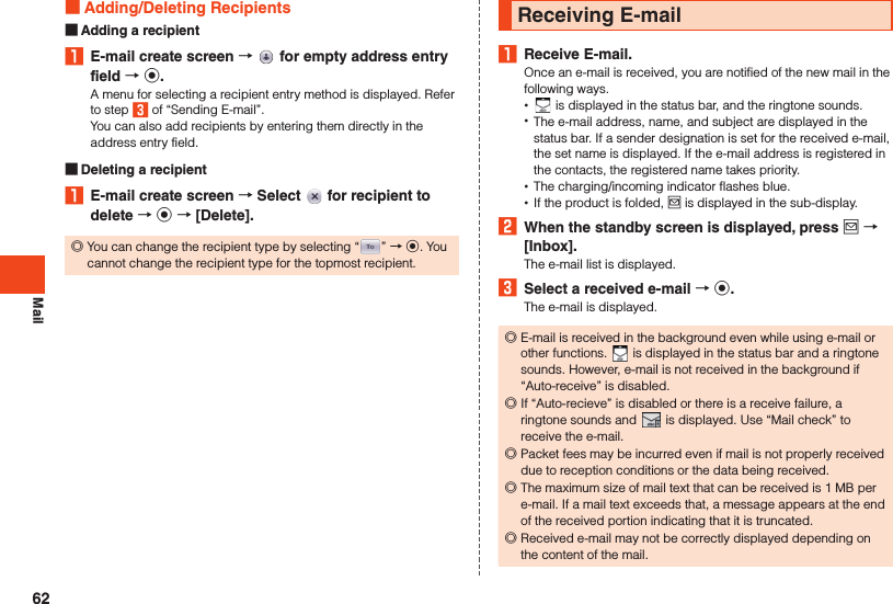 Mail Adding/Deleting Recipients Adding a recipient1  E-mail create screen    for empty address entry field  k.A menu for selecting a recipient entry method is displayed. Refer to step 3 of “Sending E-mail”.You can also add recipients by entering them directly in the address entry field. Deleting a recipient1  E-mail create screen  Select   for recipient to delete  k  [Delete]. ◎You can change the recipient type by selecting “ ” → k. You cannot change the recipient type for the topmost recipient.Receiving E-mail1  Receive E-mail.Once an e-mail is received, you are notified of the new mail in the following ways. • is displayed in the status bar, and the ringtone sounds. •The e-mail address, name, and subject are displayed in the status bar. If a sender designation is set for the received e-mail, the set name is displayed. If the e-mail address is registered in the contacts, the registered name takes priority. •The charging/incoming indicator flashes blue. •If the product is folded, j is displayed in the sub-display.2  When the standby screen is displayed, press j  [Inbox].The e-mail list is displayed.3  Select a received e-mail  k.The e-mail is displayed. ◎E-mail is received in the background even while using e-mail or other functions.   is displayed in the status bar and a ringtone sounds. However, e-mail is not received in the background if “Auto-receive” is disabled. ◎If “Auto-recieve” is disabled or there is a receive failure, a ringtone sounds and   is displayed. Use “Mail check” to receive the e-mail. ◎Packet fees may be incurred even if mail is not properly received due to reception conditions or the data being received. ◎The maximum size of mail text that can be received is 1 MB per e-mail. If a mail text exceeds that, a message appears at the end of the received portion indicating that it is truncated. ◎Received e-mail may not be correctly displayed depending on the content of the mail.62