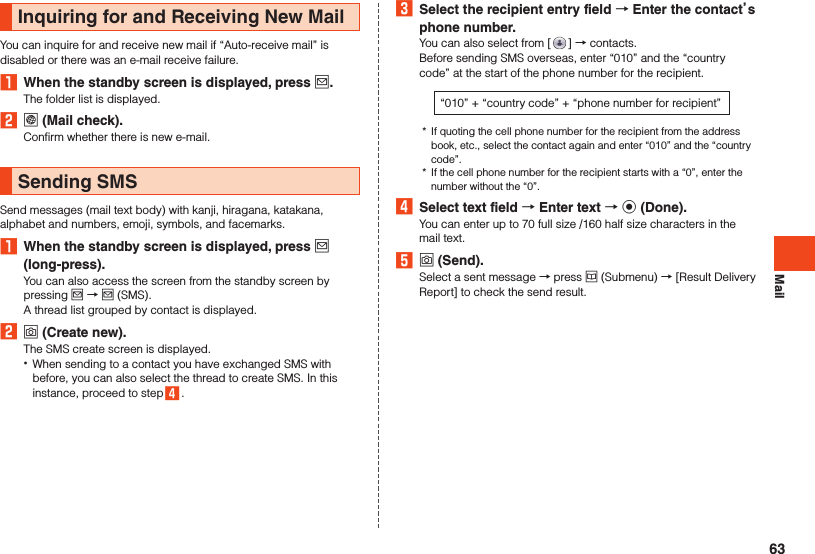 MailInquiring for and Receiving New MailYou can inquire for and receive new mail if “Auto-receive mail” is disabled or there was an e-mail receive failure.1  When the standby screen is displayed, press j.The folder list is displayed.2 l (Mail check).Confirm whether there is new e-mail.Sending SMSSend messages (mail text body) with kanji, hiragana, katakana, alphabet and numbers, emoji, symbols, and facemarks.1  When the standby screen is displayed, press j (long-press).You can also access the screen from the standby screen by pressing j → j (SMS).A thread list grouped by contact is displayed.2 o (Create new).The SMS create screen is displayed. •When sending to a contact you have exchanged SMS with before, you can also select the thread to create SMS. In this instance, proceed to step 4 .3  Select the recipient entry field  Enter the contacts phone number.You can also select from [ ] → contacts.Before sending SMS overseas, enter “010” and the “country code” at the start of the phone number for the recipient.“010” + “country code” + “phone number for recipient”*  If quoting the cell phone number for the recipient from the address book, etc., select the contact again and enter “010” and the “country code”.*  If the cell phone number for the recipient starts with a “0”, enter the number without the “0”.4  Select text field  Enter text  k (Done).You can enter up to 70 full size /160 half size characters in the mail text.5 o (Send).Select a sent message → press u (Submenu) → [Result Delivery Report] to check the send result.63