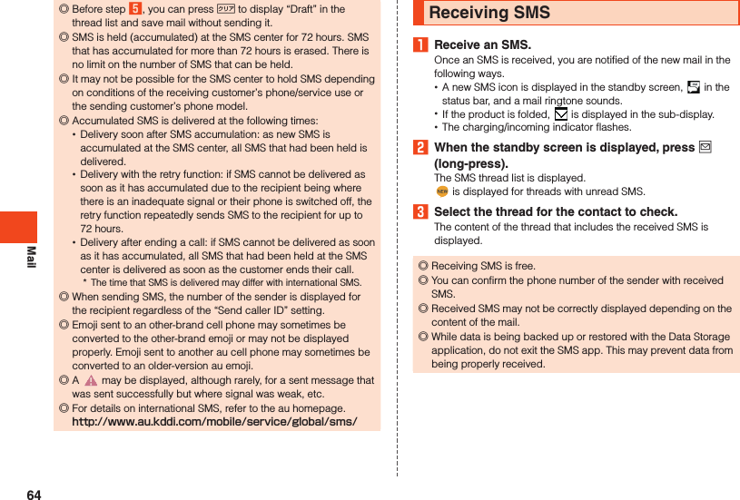 Mail ◎Before step 5, you can press , to display “Draft” in the thread list and save mail without sending it. ◎SMS is held (accumulated) at the SMS center for 72 hours. SMS that has accumulated for more than 72 hours is erased. There is no limit on the number of SMS that can be held. ◎It may not be possible for the SMS center to hold SMS depending on conditions of the receiving customer’s phone/service use or the sending customer’s phone model. ◎Accumulated SMS is delivered at the following times: •Delivery soon after SMS accumulation: as new SMS is accumulated at the SMS center, all SMS that had been held is delivered. •Delivery with the retry function: if SMS cannot be delivered as soon as it has accumulated due to the recipient being where there is an inadequate signal or their phone is switched off, the retry function repeatedly sends SMS to the recipient for up to 72 hours. •Delivery after ending a call: if SMS cannot be delivered as soon as it has accumulated, all SMS that had been held at the SMS center is delivered as soon as the customer ends their call.*  The time that SMS is delivered may differ with international SMS. ◎When sending SMS, the number of the sender is displayed for the recipient regardless of the “Send caller ID” setting. ◎Emoji sent to an other-brand cell phone may sometimes be converted to the other-brand emoji or may not be displayed properly. Emoji sent to another au cell phone may sometimes be converted to an older-version au emoji. ◎A   may be displayed, although rarely, for a sent message that was sent successfully but where signal was weak, etc. ◎For details on international SMS, refer to the au homepage. （）Receiving SMS1  Receive an SMS.Once an SMS is received, you are notified of the new mail in the following ways. •A new SMS icon is displayed in the standby screen,   in the status bar, and a mail ringtone sounds. •If the product is folded,   is displayed in the sub-display. •The charging/incoming indicator flashes.2  When the standby screen is displayed, press j (long-press).The SMS thread list is displayed. is displayed for threads with unread SMS.3  Select the thread for the contact to check.The content of the thread that includes the received SMS is displayed. ◎Receiving SMS is free. ◎You can confirm the phone number of the sender with received SMS. ◎Received SMS may not be correctly displayed depending on the content of the mail. ◎While data is being backed up or restored with the Data Storage application, do not exit the SMS app. This may prevent data from being properly received.64