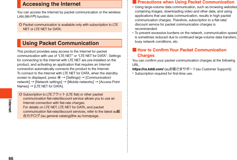 InternetAccessing the InternetYou can access the Internet by packet communication or the wireless LAN (Wi-Fi®) function. ◎Packet communication is available only with subscription to LTE NET or LTE NET for DATA.Using Packet CommunicationThis product provides easy access to the Internet for packet communication with use of “LTE NET” or “LTE NET for DATA”. Settings for connecting to the Internet with LTE NET are pre-installed on the product, and activating an application that requires an Internet connection automatically connects the product to the Internet.To connect to the Internet with LTE NET for DATA, when the standby screen is displayed, press k → [Settings] → [Communication/network] → [Network settings] → [Mobile networks] → [Access Point Names] → [LTE NET for DATA]. ◎Subscription to LTEフラット (LTE flat) or other packet communication flat-rate/discount service allows you to use an Internet connection with flat-rate charges. For details on LTE NET, LTE NET for DATA, and packet communication flat-rate/discount services, refer to the latest au総合カタログ (au general catalog)/the au homepage. Precautions when Using Packet Communication •Using large-volume data communication, such as browsing websites containing images, downloading video and other data, and using applications that use data communication, results in high packet communication charges. Therefore, subscription to a flat-rate/discount service for packet communication charges is recommended. •To prevent excessive burdens on the network, communication speed is sometimes reduced due to continued large-volume data transfers, busy network conditions, etc. How to Confirm Your Packet Communication ChargesYou can confirm your packet communication charges at the following URL.https://cs.kddi.com/ (auお客さまサポート(au Customer Support)) •Subscription required for first-time use.66