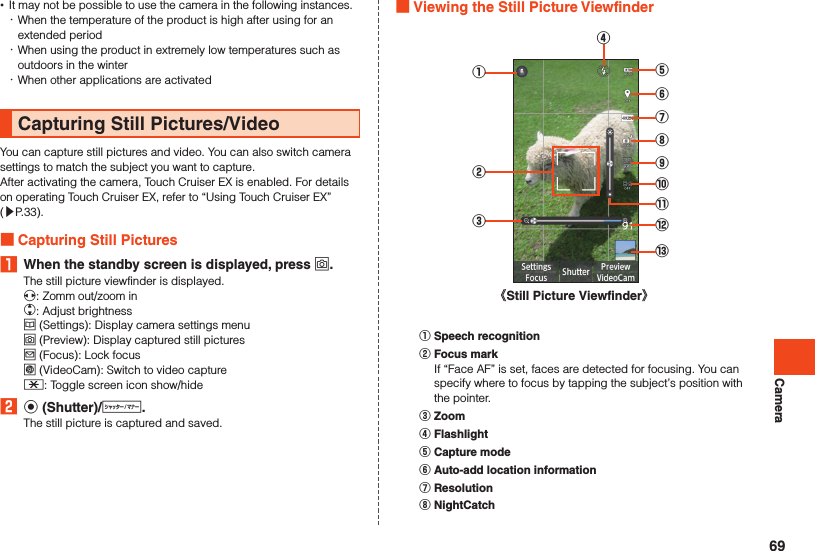 Camera •It may not be possible to use the camera in the following instances. ･When the temperature of the product is high after using for an extended period ･When using the product in extremely low temperatures such as outdoors in the winter ･When other applications are activatedCapturing Still Pictures/VideoYou can capture still pictures and video. You can also switch camera settings to match the subject you want to capture.After activating the camera, Touch Cruiser EX is enabled. For details on operating Touch Cruiser EX, refer to “Using Touch Cruiser EX” (▶P. 33). Capturing Still Pictures1  When the standby screen is displayed, press o.The still picture viewfinder is displayed.x: Zomm out/zoom inw: Adjust brightnessu (Settings): Display camera settings menuo (Preview): Display captured still picturesj (Focus): Lock focusl (VideoCam): Switch to video capture-: Toggle screen icon show/hide2 k (Shutter)/v.The still picture is captured and saved. Viewing the Still Picture Viewfinder②③①⑥⑤⑦⑧⑨⑩⑪⑫⑬《Still Picture Viewfinder》④󰒄 Speech recognition󰒅 Focus markIf “Face AF” is set, faces are detected for focusing. You can specify where to focus by tapping the subject’s position with the pointer.󰒆 Zoom󰒇 Flashlight󰒈 Capture mode󰒉 Auto-add location information󰒊 Resolution󰒋 NightCatch69