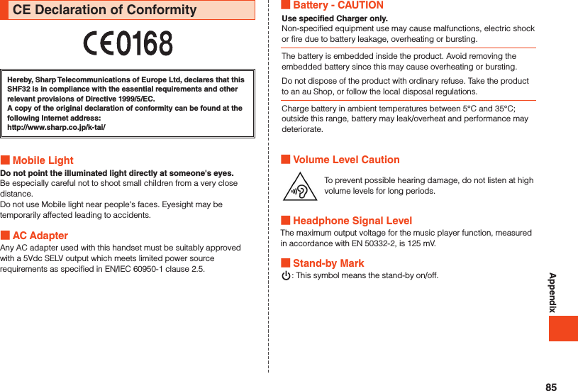 AppendixCE Declaration of ConformityHereby, Sharp Telecommunications of Europe Ltd, declares that this SHF32 is in compliance with the essential requirements and other relevant provisions of Directive 1999/5/EC.A copy of the original declaration of conformity can be found at the following Internet address:（http://www.sharp.co.jp/k-tai/） Mobile LightDo not point the illuminated light directly at someone&apos;s eyes.Be especially careful not to shoot small children from a very close distance.Do not use Mobile light near people&apos;s faces. Eyesight may be temporarily affected leading to accidents. AC AdapterAny AC adapter used with this handset must be suitably approved with a 5Vdc SELV output which meets limited power source requirements as specified in EN/IEC 60950-1 clause 2.5. Battery - CAUTIONUse specified Charger only.Non-specified equipment use may cause malfunctions, electric shock or fire due to battery leakage, overheating or bursting.The battery is embedded inside the product. Avoid removing the embedded battery since this may cause overheating or bursting.Do not dispose of the product with ordinary refuse. Take the product to an au Shop, or follow the local disposal regulations.Charge battery in ambient temperatures between 5°C and 35°C; outside this range, battery may leak/overheat and performance may deteriorate. Volume Level CautionTo prevent possible hearing damage, do not listen at high volume levels for long periods. Headphone Signal LevelThe maximum output voltage for the music player function, measured in accordance with EN 50332-2, is 125 mV. Stand-by Mark: This symbol means the stand-by on/off.85