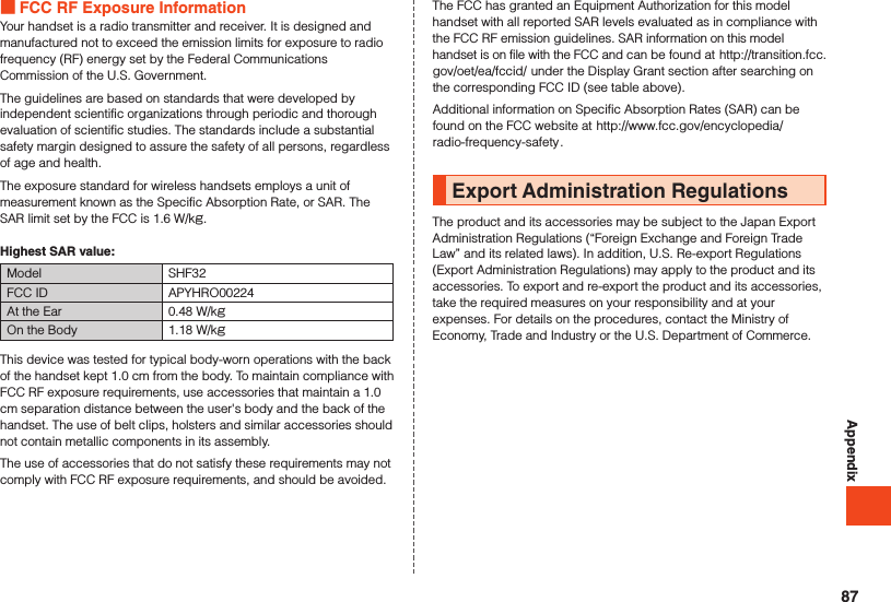Appendix FCC RF Exposure InformationYour handset is a radio transmitter and receiver. It is designed and manufactured not to exceed the emission limits for exposure to radio frequency (RF) energy set by the Federal Communications Commission of the U.S. Government.The guidelines are based on standards that were developed by independent scientific organizations through periodic and thorough evaluation of scientific studies. The standards include a substantial safety margin designed to assure the safety of all persons, regardless of age and health.The exposure standard for wireless handsets employs a unit of measurement known as the Specific Absorption Rate, or SAR. The SAR limit set by the FCC is 1.6 W/kg.Highest SAR value:Model SHF32FCC ID APYHRO00224At the Ear 0.48 W/kgOn the Body 1.18 W/kgThis device was tested for typical body-worn operations with the back of the handset kept 1.0 cm from the body. To maintain compliance with FCC RF exposure requirements, use accessories that maintain a 1.0 cm separation distance between the user&apos;s body and the back of the handset. The use of belt clips, holsters and similar accessories should not contain metallic components in its assembly.The use of accessories that do not satisfy these requirements may not comply with FCC RF exposure requirements, and should be avoided.The FCC has granted an Equipment Authorization for this model handset with all reported SAR levels evaluated as in compliance with the FCC RF emission guidelines. SAR information on this model handset is on file with the FCC and can be found at (http://transition.fcc.gov/oet/ea/fccid/) under the Display Grant section after searching on the corresponding FCC ID (see table above).Additional information on Specific Absorption Rates (SAR) can be found on the FCC website at (http://www.fcc.gov/encyclopedia/radio-frequency-safety).Export Administration RegulationsThe product and its accessories may be subject to the Japan ExportAdministration Regulations (“Foreign Exchange and Foreign Trade Law” and its related laws). In addition, U.S. Re-export Regulations (Export Administration Regulations) may apply to the product and its accessories. To export and re-export the product and its accessories, take the required measures on your responsibility and at your expenses. For details on the procedures, contact the Ministry of Economy, Trade and Industry or the U.S. Department of Commerce.87