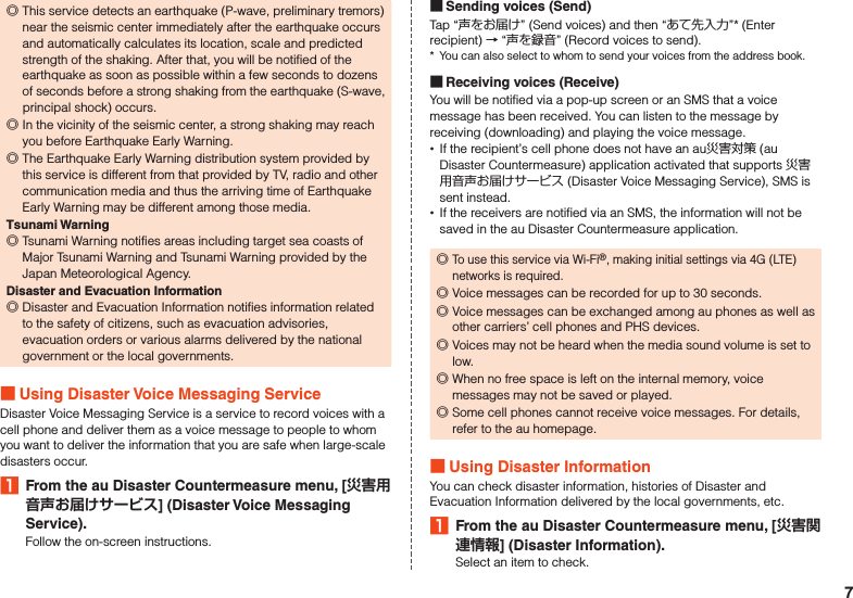  ◎This service detects an earthquake (P-wave, preliminary tremors) near the seismic center immediately after the earthquake occurs and automatically calculates its location, scale and predicted strength of the shaking. After that, you will be notified of the earthquake as soon as possible within a few seconds to dozens of seconds before a strong shaking from the earthquake (S-wave, principal shock) occurs. ◎In the vicinity of the seismic center, a strong shaking may reach you before Earthquake Early Warning. ◎The Earthquake Early Warning distribution system provided by this service is different from that provided by TV, radio and other communication media and thus the arriving time of Earthquake Early Warning may be different among those media.Tsunami Warning ◎Tsunami Warning notifies areas including target sea coasts of Major Tsunami Warning and Tsunami Warning provided by the Japan Meteorological Agency.Disaster and Evacuation Information ◎Disaster and Evacuation Information notifies information related to the safety of citizens, such as evacuation advisories, evacuation orders or various alarms delivered by the national government or the local governments. Using Disaster Voice Messaging ServiceDisaster Voice Messaging Service is a service to record voices with a cell phone and deliver them as a voice message to people to whom you want to deliver the information that you are safe when large-scale disasters occur.1  From the au Disaster Countermeasure menu, [] (Disaster Voice Messaging Service).Follow the on-screen instructions. Sending voices (Send)Tap “声をお届け” (Send voices) and then “あて先入力”* (Enter recipient) → “声を録音” (Record voices to send).*  You can also select to whom to send your voices from the address book. Receiving voices (Receive)You will be notified via a pop-up screen or an SMS that a voice message has been received. You can listen to the message by receiving (downloading) and playing the voice message. •If the recipient’s cell phone does not have an au災害対策 (au Disaster Countermeasure) application activated that supports 災害用音声お届けサービス (Disaster Voice Messaging Service), SMS is sent instead. •If the receivers are notified via an SMS, the information will not be saved in the au Disaster Countermeasure application. ◎To use this service via Wi-Fi®, making initial settings via 4G (LTE) networks is required. ◎Voice messages can be recorded for up to 30 seconds. ◎Voice messages can be exchanged among au phones as well as other carriers’ cell phones and PHS devices. ◎Voices may not be heard when the media sound volume is set to low. ◎When no free space is left on the internal memory, voice messages may not be saved or played. ◎Some cell phones cannot receive voice messages. For details, refer to the au homepage. Using Disaster InformationYou can check disaster information, histories of Disaster and Evacuation Information delivered by the local governments, etc.1  From the au Disaster Countermeasure menu, [] (Disaster Information).Select an item to check.7