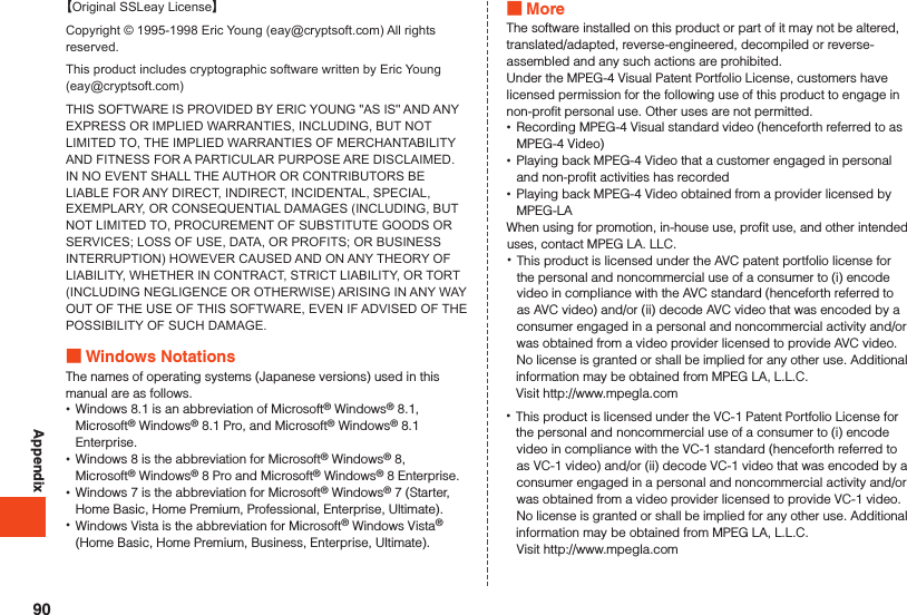 Appendix【Original SSLeay License】Copyright © 1995-1998 Eric Young (eay@cryptsoft.com) All rights reserved.This product includes cryptographic software written by Eric Young (eay@cryptsoft.com)THIS SOFTWARE IS PROVIDED BY ERIC YOUNG &apos;&apos;AS IS&apos;&apos; AND ANY EXPRESS OR IMPLIED WARRANTIES, INCLUDING, BUT NOT LIMITED TO, THE IMPLIED WARRANTIES OF MERCHANTABILITY AND FITNESS FOR A PARTICULAR PURPOSE ARE DISCLAIMED. IN NO EVENT SHALL THE AUTHOR OR CONTRIBUTORS BE LIABLE FOR ANY DIRECT, INDIRECT, INCIDENTAL, SPECIAL, EXEMPLARY, OR CONSEQUENTIAL DAMAGES (INCLUDING, BUT NOT LIMITED TO, PROCUREMENT OF SUBSTITUTE GOODS OR SERVICES; LOSS OF USE, DATA, OR PROFITS; OR BUSINESS INTERRUPTION) HOWEVER CAUSED AND ON ANY THEORY OF LIABILITY, WHETHER IN CONTRACT, STRICT LIABILITY, OR TORT (INCLUDING NEGLIGENCE OR OTHERWISE) ARISING IN ANY WAY OUT OF THE USE OF THIS SOFTWARE, EVEN IF ADVISED OF THE POSSIBILITY OF SUCH DAMAGE. Windows NotationsThe names of operating systems (Japanese versions) used in this manual are as follows. •Windows 8.1 is an abbreviation of Microsoft® Windows® 8.1, Microsoft® Windows® 8.1 Pro, and Microsoft® Windows® 8.1 Enterprise. •Windows 8 is the abbreviation for Microsoft® Windows® 8, Microsoft® Windows® 8 Pro and Microsoft® Windows® 8 Enterprise. •Windows 7 is the abbreviation for Microsoft® Windows® 7 (Starter, Home Basic, Home Premium, Professional, Enterprise, Ultimate). •Windows Vista is the abbreviation for Microsoft® Windows Vista® (Home Basic, Home Premium, Business, Enterprise, Ultimate). MoreThe software installed on this product or part of it may not be altered, translated/adapted, reverse-engineered, decompiled or reverse-assembled and any such actions are prohibited.Under the MPEG-4 Visual Patent Portfolio License, customers have licensed permission for the following use of this product to engage in non-profit personal use. Other uses are not permitted. •Recording MPEG-4 Visual standard video (henceforth referred to as MPEG-4 Video) •Playing back MPEG-4 Video that a customer engaged in personal and non-profit activities has recorded •Playing back MPEG-4 Video obtained from a provider licensed by MPEG-LAWhen using for promotion, in-house use, profit use, and other intended uses, contact MPEG LA. LLC. •This product is licensed under the AVC patent portfolio license for the personal and noncommercial use of a consumer to (i) encode video in compliance with the AVC standard (henceforth referred to as AVC video) and/or (ii) decode AVC video that was encoded by a consumer engaged in a personal and noncommercial activity and/or was obtained from a video provider licensed to provide AVC video. No license is granted or shall be implied for any other use. Additional information may be obtained from MPEG LA, L.L.C.Visit http://www.mpegla.com •This product is licensed under the VC-1 Patent Portfolio License for the personal and noncommercial use of a consumer to (i) encode video in compliance with the VC-1 standard (henceforth referred to as VC-1 video) and/or (ii) decode VC-1 video that was encoded by a consumer engaged in a personal and noncommercial activity and/or was obtained from a video provider licensed to provide VC-1 video. No license is granted or shall be implied for any other use. Additional information may be obtained from MPEG LA, L.L.C.Visit http://www.mpegla.com90