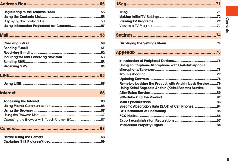 ContentsAddress Book ........................................................... 56Registering to the Address Book .................................................56Using the Contacts List ................................................................56Displaying the Contacts List ...........................................................56Using Information Registered for Contacts ................................57Mail ............................................................................ 58Checking E-Mail ............................................................................58Sending E-mail ..............................................................................61Receiving E-mail ...........................................................................62Inquiring for and Receiving New Mail .........................................63Sending SMS .................................................................................63Receiving SMS ..............................................................................64LINE ........................................................................... 65Using LINE .....................................................................................65Internet ...................................................................... 66Accessing the Internet..................................................................66Using Packet Communication .....................................................66Using the Browser ........................................................................67Using the Browser Menu ................................................................67Operating the Browser with Touch Cruiser EX ................................67Camera ...................................................................... 68Before Using the Camera .............................................................68Capturing Still Pictures/Video ......................................................691Seg .......................................................................... 711Seg ...............................................................................................71Making Initial TV Settings .............................................................72Viewing TV Programs ....................................................................72Viewing a TV Program ....................................................................72Settings ......................................................................74Displaying the Settings Menu ......................................................74Appendix .................................................................. 75Introduction of Peripheral Devices ..............................................75Using an Earphone Microphone with Switch/Earphone Microphone/Earphone ..................................................................76Troubleshooting ............................................................................77Updating Software ........................................................................78Remotely Locking the Product with Anshin Lock Service ........79Using Keitai Sagasete Anshin (Keitai Search) Service  .............80After-Sales Service .......................................................................80SIM-Unlocking the Product ..........................................................82Main Specifications ......................................................................83Specific Absorption Rate (SAR) of Cell Phones .........................84CE Declaration of Conformity ......................................................85FCC Notice.....................................................................................86Export Administration Regulations .............................................87Intellectual Property Rights .........................................................889