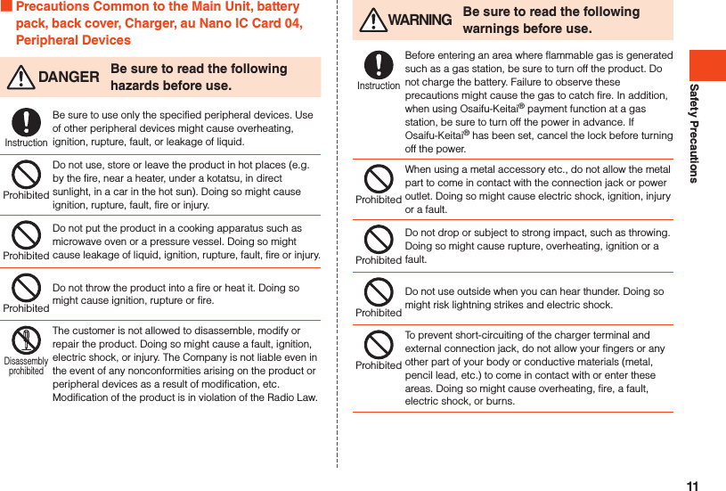 Safety Precautions Precautions Common to the Main Unit, battery pack, back cover, Charger, au Nano IC Card 04, Peripheral Devices DANGER Be sure to read the following hazards before use.InstructionBe sure to use only the specified peripheral devices. Use of other peripheral devices might cause overheating, ignition, rupture, fault, or leakage of liquid.ProhibitedDo not use, store or leave the product in hot places (e.g. by the fire, near a heater, under a kotatsu, in direct sunlight, in a car in the hot sun). Doing so might cause ignition, rupture, fault, fire or injury.ProhibitedDo not put the product in a cooking apparatus such as microwave oven or a pressure vessel. Doing so might cause leakage of liquid, ignition, rupture, fault, fire or injury.ProhibitedDo not throw the product into a fire or heat it. Doing so might cause ignition, rupture or fire.DisassemblyprohibitedThe customer is not allowed to disassemble, modify or repair the product. Doing so might cause a fault, ignition, electric shock, or injury. The Company is not liable even in the event of any nonconformities arising on the product or peripheral devices as a result of modification, etc. Modification of the product is in violation of the Radio Law. WARNING Be sure to read the following warnings before use.InstructionBefore entering an area where flammable gas is generated such as a gas station, be sure to turn off the product. Do not charge the battery. Failure to observe these precautions might cause the gas to catch fire. In addition, when using Osaifu-Keitai® payment function at a gas station, be sure to turn off the power in advance. If Osaifu-Keitai® has been set, cancel the lock before turning off the power.ProhibitedWhen using a metal accessory etc., do not allow the metal part to come in contact with the connection jack or power outlet. Doing so might cause electric shock, ignition, injury or a fault.ProhibitedDo not drop or subject to strong impact, such as throwing. Doing so might cause rupture, overheating, ignition or a fault.ProhibitedDo not use outside when you can hear thunder. Doing so might risk lightning strikes and electric shock.ProhibitedTo prevent short-circuiting of the charger terminal and external connection jack, do not allow your fingers or any other part of your body or conductive materials (metal, pencil lead, etc.) to come in contact with or enter these areas. Doing so might cause overheating, fire, a fault, electric shock, or burns.11