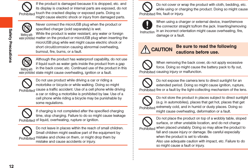 Safety PrecautionsProhibitedIf the product is damaged because it is dropped, etc. and its display is cracked or internal parts are exposed, do not touch the cracked display or exposed parts. Doing so might cause electric shock or injury from damaged parts. Wetting with water prohibitedNever connect the microUSB plug when the product or specified charger (sold separately) is wet. While the product is water resistant, any water or foreign matter on the product or microUSB plug when inserting the microUSB plug while wet might cause electric shock or short circuit/corrosion causing abnormal overheating, burnout, fire, burns, or a fault.Wetting with water prohibitedAlthough the product has waterproof capability, do not use if liquid such as water gets inside the product from a gap in the back cover, etc. Continued use of the product in this state might cause overheating, ignition or a fault.ProhibitedDo not use product while driving a car or riding a motorbike or bicycle or while walking. Doing so might cause a traffic accident. Use of a cell phone while driving a car or riding a motorbike is prohibited by law. Use of a cell phone while riding a bicycle may be punishable by some regulations.ProhibitedIf charging is not completed after the specified charging time, stop charging. Failure to do so might cause leakage of liquid, overheating, rupture or ignition.ProhibitedDo not leave in places within the reach of small children. Small children might swallow part of the equipment by mistake and choke on them, or might drop them by mistake and cause accidents or injury.ProhibitedDo not cover or wrap the product with cloth, bedding, etc. while using or charging the product. Doing so might cause fire, fault or injury.InstructionWhen using a charger or external device, insert/remove the connector straight to/from the jack. Inserting/removing in an incorrect orientation might cause overheating, fire, damage or a fault. CAUTION Be sure to read the following cautions before use.ProhibitedWhen removing the back cover, do not apply excessive force. Doing so might cause the battery pack to fly out, causing injury or malfunction.ProhibitedDo not expose the camera lens to direct sunlight for an extended period. Doing so might cause ignition, rupture, fire or a fault by the light-collecting mechanism of the lens.ProhibitedDo not store the product in places subject to direct sunlight (e.g. in automobiles), places that get hot, places that get extremely cold, and in humid or dusty places. Doing so might cause overheating, deformation or a fault.ProhibitedDo not place the product on top of a wobbly table, sloped surface, or other unstable location, and do not charge when placed unstably. Doing so may allow the product to fall and cause injury or damage. Be careful especially when the product is set to vibrate.Also use adequate caution with impact, etc. Failure to do so might cause a fault or injury.12