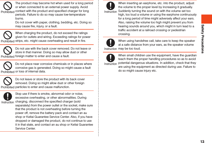 Safety PrecautionsProhibitedThe product may become hot when used for a long period or when connected to an external power supply. Avoid contact with the product and specified charger for long periods. Failure to do so may cause low-temperature burns.Do not cover with paper, clothing, bedding, etc. Doing so may cause fire, injury, or a fault.ProhibitedWhen charging the product, do not exceed the ratings given for outlets and wiring. Exceeding ratings for power strips, etc. might cause overheating and result in fire.ProhibitedDo not use with the back cover removed. Do not leave or store in that manner. Doing so may allow dust or other foreign matter to enter and cause a fault.ProhibitedDo not place near corrosive chemicals or in places where corrosive gas is generated. Doing so might cause a fault or loss of internal data.ProhibitedDo not leave or store the product with its back cover removed. Doing so might allow dust or other foreign particles to enter and cause malfunction.InstructionStop use if there is smoke, abnormal odor or noise, excessive overheating, or other abnormalities. During charging, disconnect the specified charger (sold separately) from the power outlet or the socket, make sure that the product is not overheating before turning the power off, remove the battery pack and contact an au shop or Keitai Guarantee Service Center. Also, if you have dropped or damaged the product, do not continue to use it in that state, and contact an au shop or Keitai Guarantee Service Center.InstructionWhen inserting an earphone, etc. into the product, adjust the volume to the proper level by increasing it gradually. Suddenly turning the sound on with the volume set too high, too loud a volume or using the earphone continuously for a long period of time might adversely affect your ears. Also, raising the volume too high might prevent you from hearing sounds around you, which might in turn lead to a traffic accident at a railroad crossing or pedestrian crossing.InstructionWhen using handsfree call, take care to keep the speaker at a safe distance from your ears, as the speaker volume may be too loud.InstructionWhen small children use the equipment, have the guardian teach them the proper handling procedures so as to avoid potential dangerous situations. In addition, check that they are using the equipment as directed during use. Failure to do so might cause injury etc.13