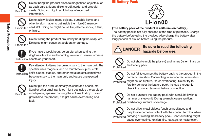 Safety PrecautionsProhibitedDo not bring the product close to magnetized objects such as cash cards, floppy disks, credit cards, and prepaid cards. Doing so might result in loss of recorded information.ProhibitedDo not allow liquids, metal objects, burnable items, and other foreign matter to get inside the microSD memory card slot. Doing so might cause fire, electric shock, a fault, or injury.ProhibitedDo not swing the product around by holding the strap, etc. Doing so might cause an accident or damage.InstructionIf you have a weak heart, be careful when setting the ringtone vibration and incoming volume to prevent adverse effects on your heart.InstructionPay attention to items becoming stuck to the main unit. The speaker uses magnets, and so thumbtacks, pins, craft knife blades, staples, and other metal objects sometimes become stuck to the main unit, and cause unexpected injury.ProhibitedDo not put the product directly on sand at a beach, etc. Sand or other small particles might get inside the earpiece, mouthpiece, speaker causing the volume to drop. If sand gets inside the product, it might cause overheating or a fault. Battery Pack(The battery pack of the product is a lithium-ion battery.)The battery pack is not fully charged at the time of purchase. Charge the battery before using the product. Also charge the battery after long periods of disuse before using the product. DANGER Be sure to read the following hazards before use.ProhibitedDo not short-circuit the plus (+) and minus (-) terminals on the battery pack.ProhibitedDo not fail to connect the battery pack to the product in the correct orientation. Connecting in an incorrect orientation might cause rupture, fire or overheating. Do not try to forcibly connect the battery pack, instead thoroughly check the contact terminal before connection.ProhibitedDo not puncture the battery pack with a nail, hit it with a hammer or step on it. Doing so might cause ignition, overheating, rupture or damage.ProhibitedDo not allow metal objects (such as necklaces and hairpins) to come in contact with the contact terminal when carrying or storing the battery pack. Short-circuiting might cause overheating, ignition, fire, leakage, or malfunction.16