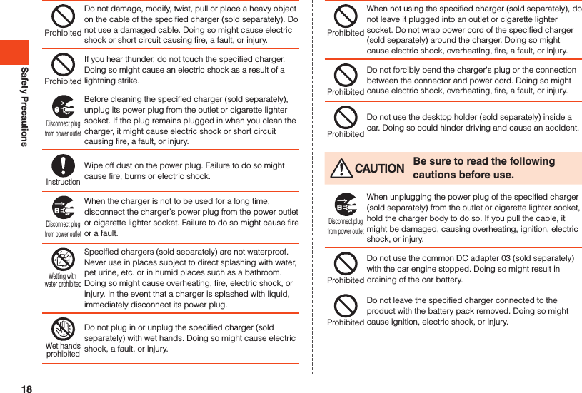Safety PrecautionsProhibitedDo not damage, modify, twist, pull or place a heavy object on the cable of the specified charger (sold separately). Do not use a damaged cable. Doing so might cause electric shock or short circuit causing fire, a fault, or injury.ProhibitedIf you hear thunder, do not touch the specified charger. Doing so might cause an electric shock as a result of a lightning strike.Disconnect plugfrom power outletBefore cleaning the specified charger (sold separately), unplug its power plug from the outlet or cigarette lighter socket. If the plug remains plugged in when you clean the charger, it might cause electric shock or short circuit causing fire, a fault, or injury.InstructionWipe off dust on the power plug. Failure to do so might cause fire, burns or electric shock.Disconnect plugfrom power outletWhen the charger is not to be used for a long time, disconnect the charger’s power plug from the power outlet or cigarette lighter socket. Failure to do so might cause fire or a fault.Wetting with water prohibitedSpecified chargers (sold separately) are not waterproof. Never use in places subject to direct splashing with water, pet urine, etc. or in humid places such as a bathroom. Doing so might cause overheating, fire, electric shock, or injury. In the event that a charger is splashed with liquid, immediately disconnect its power plug.Wet handsprohibitedDo not plug in or unplug the specified charger (sold separately) with wet hands. Doing so might cause electric shock, a fault, or injury.ProhibitedWhen not using the specified charger (sold separately), do not leave it plugged into an outlet or cigarette lighter socket. Do not wrap power cord of the specified charger (sold separately) around the charger. Doing so might cause electric shock, overheating, fire, a fault, or injury.ProhibitedDo not forcibly bend the charger&apos;s plug or the connection between the connector and power cord. Doing so might cause electric shock, overheating, fire, a fault, or injury.ProhibitedDo not use the desktop holder (sold separately) inside a car. Doing so could hinder driving and cause an accident. CAUTION Be sure to read the following cautions before use.Disconnect plugfrom power outletWhen unplugging the power plug of the specified charger (sold separately) from the outlet or cigarette lighter socket, hold the charger body to do so. If you pull the cable, it might be damaged, causing overheating, ignition, electric shock, or injury.ProhibitedDo not use the common DC adapter 03 (sold separately) with the car engine stopped. Doing so might result in draining of the car battery.ProhibitedDo not leave the specified charger connected to the product with the battery pack removed. Doing so might cause ignition, electric shock, or injury.18