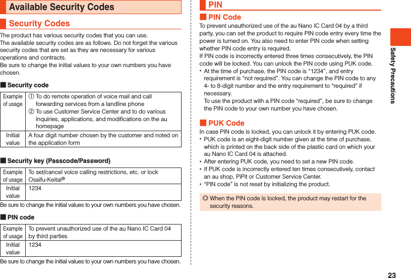 Safety PrecautionsAvailable Security CodesSecurity CodesThe product has various security codes that you can use.The available security codes are as follows. Do not forget the various security codes that are set as they are necessary for various operations and contracts.Be sure to change the initial values to your own numbers you have chosen. Security codeExample of usage① To do remote operation of voice mail and call forwarding services from a landline phone ② To use Customer Service Center and to do various inquiries, applications, and modifications on the au homepageInitial valueA four digit number chosen by the customer and noted on the application form Security key (Passcode/Password)Example of usageTo set/cancel voice calling restrictions, etc. or lock Osaifu-Keitai®Initial value1234Be sure to change the initial values to your own numbers you have chosen. PIN codeExample of usageTo prevent unauthorized use of the au Nano IC Card 04 by third partiesInitial value1234Be sure to change the initial values to your own numbers you have chosen.PIN PIN CodeTo prevent unauthorized use of the au Nano IC Card 04 by a third party, you can set the product to require PIN code entry every time the power is turned on. You also need to enter PIN code when setting whether PIN code entry is required. If PIN code is incorrectly entered three times consecutively, the PIN code will be locked. You can unlock the PIN code using PUK code. •At the time of purchase, the PIN code is “1234”, and entry requirement is “not required”. You can change the PIN code to any 4- to 8-digit number and the entry requirement to “required” if necessary.  To use the product with a PIN code “required”, be sure to change the PIN code to your own number you have chosen. PUK CodeIn case PIN code is locked, you can unlock it by entering PUK code. •PUK code is an eight-digit number given at the time of purchase, which is printed on the back side of the plastic card on which your au Nano IC Card 04 is attached. •After entering PUK code, you need to set a new PIN code. •If PUK code is incorrectly entered ten times consecutively, contact an au shop, PiPit or Customer Service Center. •“PIN code” is not reset by initializing the product. ◎When the PIN code is locked, the product may restart for the security reasons.23