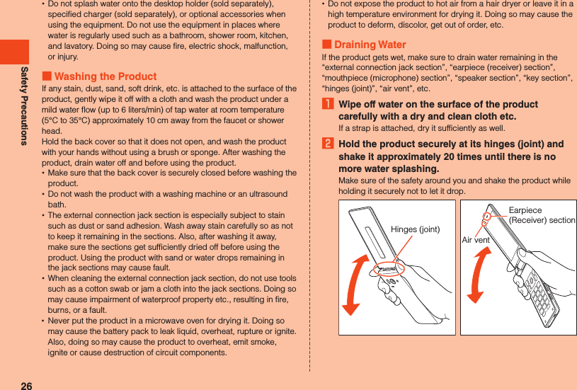 Safety Precautions •Do not splash water onto the desktop holder (sold separately), specified charger (sold separately), or optional accessories when using the equipment. Do not use the equipment in places where water is regularly used such as a bathroom, shower room, kitchen, and lavatory. Doing so may cause fire, electric shock, malfunction, or injury. Washing the ProductIf any stain, dust, sand, soft drink, etc. is attached to the surface of the product, gently wipe it off with a cloth and wash the product under a mild water flow (up to 6 liters/min) of tap water at room temperature (5°C to 35°C) approximately 10 cm away from the faucet or shower head.Hold the back cover so that it does not open, and wash the product with your hands without using a brush or sponge. After washing the product, drain water off and before using the product. •Make sure that the back cover is securely closed before washing the product. •Do not wash the product with a washing machine or an ultrasound bath. •The external connection jack section is especially subject to stain such as dust or sand adhesion. Wash away stain carefully so as not to keep it remaining in the sections. Also, after washing it away, make sure the sections get sufficiently dried off before using the product. Using the product with sand or water drops remaining in the jack sections may cause fault. •When cleaning the external connection jack section, do not use tools such as a cotton swab or jam a cloth into the jack sections. Doing so may cause impairment of waterproof property etc., resulting in fire, burns, or a fault. •Never put the product in a microwave oven for drying it. Doing so may cause the battery pack to leak liquid, overheat, rupture or ignite. Also, doing so may cause the product to overheat, emit smoke, ignite or cause destruction of circuit components. •Do not expose the product to hot air from a hair dryer or leave it in a high temperature environment for drying it. Doing so may cause the product to deform, discolor, get out of order, etc. Draining WaterIf the product gets wet, make sure to drain water remaining in the “external connection jack section”, “earpiece (receiver) section”, “mouthpiece (microphone) section”, “speaker section”, “key section”, “hinges (joint)”, “air vent”, etc.1  Wipe off water on the surface of the product carefully with a dry and clean cloth etc.If a strap is attached, dry it sufficiently as well.2  Hold the product securely at its hinges (joint) and shake it approximately 20 times until there is no more water splashing.Make sure of the safety around you and shake the product while holding it securely not to let it drop.Hinges (joint)Earpiece (Receiver) sectionAir vent26