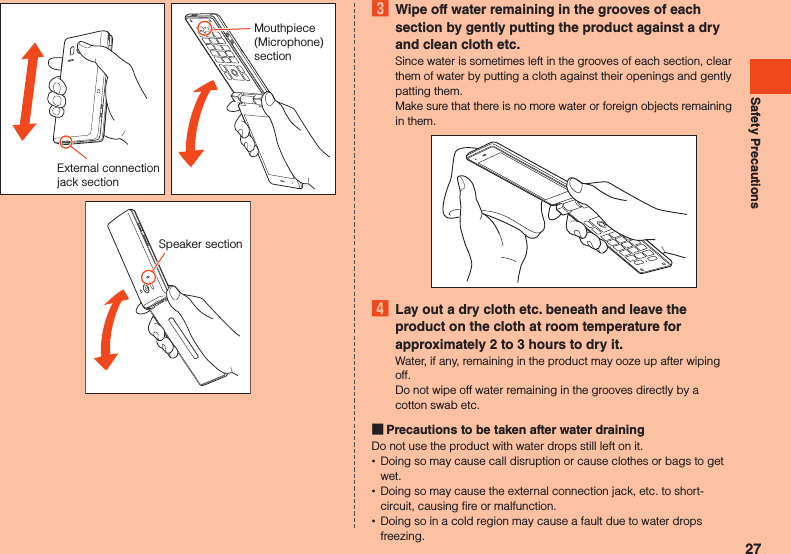Safety PrecautionsExternal connection jack sectionMouthpiece (Microphone) sectionSpeaker section3  Wipe off water remaining in the grooves of each section by gently putting the product against a dry and clean cloth etc.Since water is sometimes left in the grooves of each section, clear them of water by putting a cloth against their openings and gently patting them.Make sure that there is no more water or foreign objects remaining in them.4  Lay out a dry cloth etc. beneath and leave the product on the cloth at room temperature for approximately 2 to 3 hours to dry it.Water, if any, remaining in the product may ooze up after wiping off.Do not wipe off water remaining in the grooves directly by a cotton swab etc. Precautions to be taken after water drainingDo not use the product with water drops still left on it. •Doing so may cause call disruption or cause clothes or bags to get wet. •Doing so may cause the external connection jack, etc. to short-circuit, causing fire or malfunction. •Doing so in a cold region may cause a fault due to water drops freezing.27