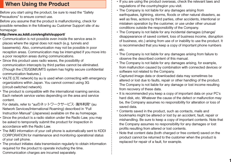 When Using the ProductBefore you start using the product, be sure to read the “Safety Precautions” to ensure correct use.Before you assume that the product is malfunctioning, check for possible remedies in the following au Customer Support site of au homepage:　（http://www.au.kddi.com/english/support/） •Communication is not possible even inside the service area in places where the signal does not reach (e.g. tunnels and basements). Also, communication may not be possible in poor reception areas. Communication may be interrupted if you move into a poor reception areas during communications. •Since this product uses radio waves, the possibility of communication intercepts by third parties cannot be eliminated. (Though the LTE/GSM/UMTS system has highly secure confidential communication features.)  •VoLTE (LTE network) by au is used when connecting with emergency organizations within Japan. You cannot connect using 3G (circuit-switched network). •The product is compatible with the international roaming service. Each network service varies depending on the area and service content. For details, refer to “auのネットワークサービス・海外利用” (au Network Services/International Roaming) described in “Full Instruction Manual” (Japanese) available on the au homepage. •Since the product is a radio station under the Radio Law, you may be asked to temporarily submit the product for inspection in accordance with the Radio Law. •The IMEI information of your cell phone is automatically sent to KDDI CORPORATION for maintenance and monitoring operational status of your cell phone. •The product initiates data transmission regularly to obtain information required for the product to operate including the time. Communication charges are incurred separately. •If you are using the product overseas, check the relevant laws and regulations of the country/region you visit. •The Company is not liable for any damages arising from earthquakes, lightning, storms, floods or other natural disasters, as well as fires, actions by third parties, other accidents, intentional or mistaken operation by the customer, or use under other unusual conditions outside the responsibility of the Company. •The Company is not liable for any incidental damages (change/disappearance of saved content, loss of business income, disruption of business, etc.) arising from use of or inability to use the product. It is recommended that you keep a copy of important phone numbers etc. •The Company is not liable for any damages arising from failure to observe the described content of this manual. •The Company is not liable for any damages arising, for example, from malfunction caused by combination with connected devices or software not related to the Company. •Captured image data or downloaded data may sometimes be altered or lost due to faults, repair or other handling of the product. The Company is not liable for any damage or lost income resulting from recovery of these data. •It is recommended you keep a copy of important data on your PC&apos;s hard disk, etc. Whatever the cause of the defect or malfunction may be, the Company assumes no responsibility for alteration or loss of saved data. •Contents saved in the product, such as contacts, mails and bookmarks might be altered or lost by an accident, fault, repair or mishandling. Be sure to keep a copy of important contents. Note that the Company assumes no responsibility for any damages or lost profits resulting from altered or lost contents. •Note that content data (both charged or free content) saved on the product cannot be returned to the customer when the product is replaced for repair of a fault, for example.1