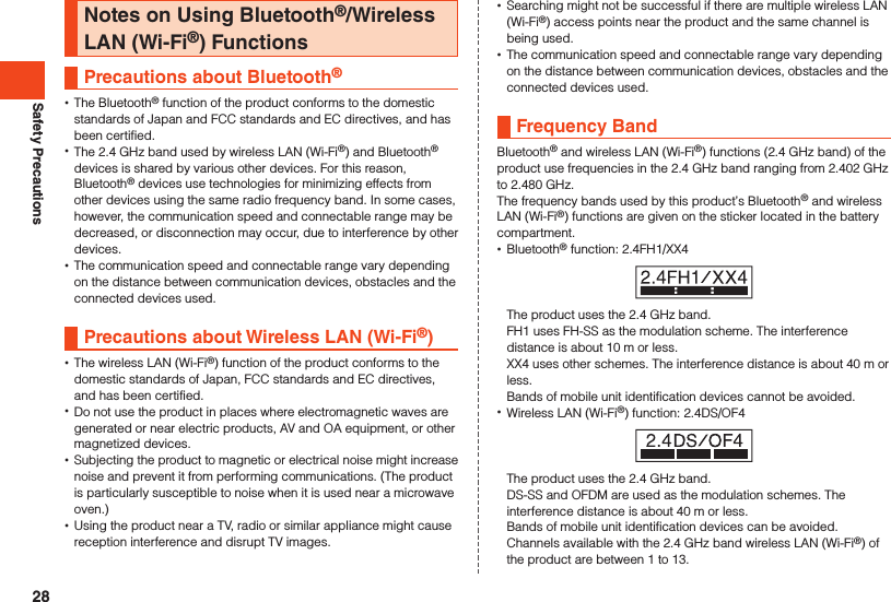 Safety PrecautionsNotes on Using Bluetooth®/Wireless LAN (Wi-Fi®) FunctionsPrecautions about Bluetooth®  •The Bluetooth® function of the product conforms to the domestic standards of Japan and FCC standards and EC directives, and has been certified. •The 2.4 GHz band used by wireless LAN (Wi-Fi®) and Bluetooth® devices is shared by various other devices. For this reason, Bluetooth® devices use technologies for minimizing effects from other devices using the same radio frequency band. In some cases, however, the communication speed and connectable range may be decreased, or disconnection may occur, due to interference by other devices. •The communication speed and connectable range vary depending on the distance between communication devices, obstacles and the connected devices used.Precautions about Wireless LAN (Wi-Fi®) •The wireless LAN (Wi-Fi®) function of the product conforms to the domestic standards of Japan, FCC standards and EC directives, and has been certified. •Do not use the product in places where electromagnetic waves are generated or near electric products, AV and OA equipment, or other magnetized devices. •Subjecting the product to magnetic or electrical noise might increase noise and prevent it from performing communications. (The product is particularly susceptible to noise when it is used near a microwave oven.) •Using the product near a TV, radio or similar appliance might cause reception interference and disrupt TV images. •Searching might not be successful if there are multiple wireless LAN (Wi-Fi®) access points near the product and the same channel is being used. •The communication speed and connectable range vary depending on the distance between communication devices, obstacles and the connected devices used.Frequency BandBluetooth® and wireless LAN (Wi-Fi®) functions (2.4 GHz band) of the product use frequencies in the 2.4 GHz band ranging from 2.402 GHz to 2.480 GHz.The frequency bands used by this product’s Bluetooth® and wireless LAN (Wi-Fi®) functions are given on the sticker located in the battery compartment. •Bluetooth® function: 2.4FH1/XX4The product uses the 2.4 GHz band.FH1 uses FH-SS as the modulation scheme. The interference distance is about 10 m or less.XX4 uses other schemes. The interference distance is about 40 m or less.Bands of mobile unit identification devices cannot be avoided. •Wireless LAN (Wi-Fi®) function: 2.4DS/OF4The product uses the 2.4 GHz band.DS-SS and OFDM are used as the modulation schemes. The interference distance is about 40 m or less.Bands of mobile unit identification devices can be avoided.Channels available with the 2.4 GHz band wireless LAN (Wi-Fi®) of the product are between 1 to 13.28