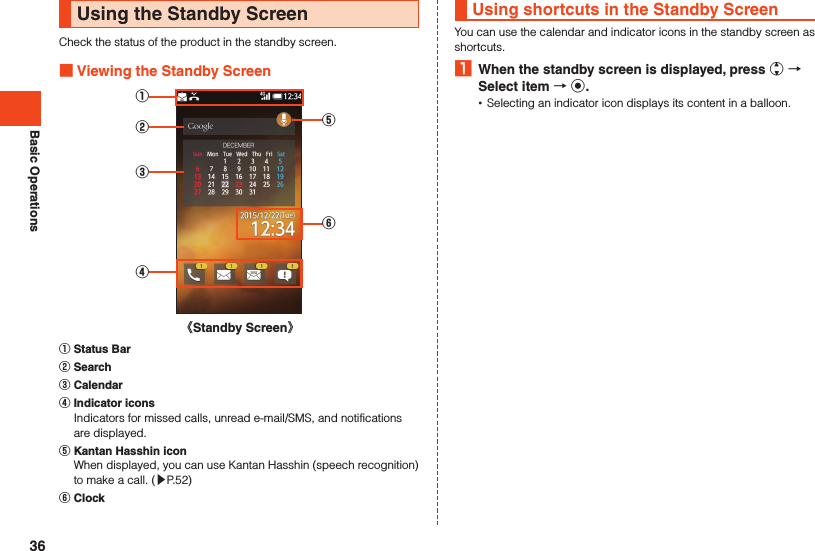 Basic OperationsUsing the Standby ScreenCheck the status of the product in the standby screen. Viewing the Standby Screen①③②④⑥⑤《Standby Screen》󰒄 Status Bar󰒅 Search󰒆 Calendar󰒇 Indicator icons  Indicators for missed calls, unread e-mail/SMS, and notifications are displayed.󰒈 Kantan Hasshin icon  When displayed, you can use Kantan Hasshin (speech recognition) to make a call. (▶P. 52)󰒉 ClockUsing shortcuts in the Standby ScreenYou can use the calendar and indicator icons in the standby screen as shortcuts.1  When the standby screen is displayed, press w  Select item  k. •Selecting an indicator icon displays its content in a balloon.36