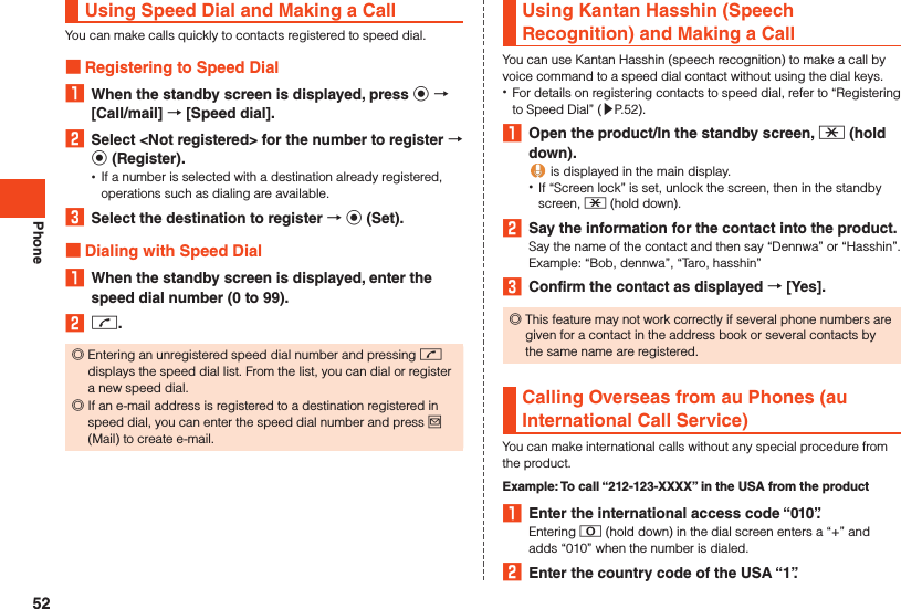 PhoneUsing Speed Dial and Making a CallYou can make calls quickly to contacts registered to speed dial. Registering to Speed Dial1  When the standby screen is displayed, press k  [Call/mail]  [Speed dial].2  Select &lt;Not registered&gt; for the number to register  k (Register). •If a number is selected with a destination already registered, operations such as dialing are available.3  Select the destination to register  k (Set). Dialing with Speed Dial1  When the standby screen is displayed, enter the speed dial number (0 to 99).2 m. ◎Entering an unregistered speed dial number and pressing m displays the speed dial list. From the list, you can dial or register a new speed dial. ◎If an e-mail address is registered to a destination registered in speed dial, you can enter the speed dial number and press j (Mail) to create e-mail.Using Kantan Hasshin (Speech Recognition) and Making a CallYou can use Kantan Hasshin (speech recognition) to make a call by voice command to a speed dial contact without using the dial keys. •For details on registering contacts to speed dial, refer to “Registering to Speed Dial” (▶P. 52).1  Open the product/In the standby screen, - (hold down). is displayed in the main display. •If “Screen lock” is set, unlock the screen, then in the standby screen, - (hold down).2  Say the information for the contact into the product.Say the name of the contact and then say “Dennwa” or “Hasshin”.Example: “Bob, dennwa”, “Taro, hasshin”3  Confirm the contact as displayed  [Yes]. ◎This feature may not work correctly if several phone numbers are given for a contact in the address book or several contacts by the same name are registered.Calling Overseas from au Phones (au International Call Service)You can make international calls without any special procedure from the product.Example: To call “212-123-XXXX” in the USA from the product1  Enter the international access code “010”.Entering 0 (hold down) in the dial screen enters a “+” and adds “010” when the number is dialed.2  Enter the country code of the USA “1”.52