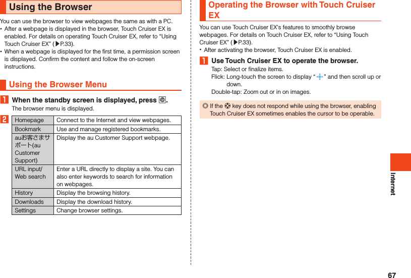 InternetUsing the BrowserYou can use the browser to view webpages the same as with a PC. •After a webpage is displayed in the browser, Touch Cruiser EX is enabled. For details on operating Touch Cruiser EX, refer to “Using Touch Cruiser EX” (▶P. 33). •When a webpage is displayed for the first time, a permission screen is displayed. Confirm the content and follow the on-screen instructions.Using the Browser Menu1  When the standby screen is displayed, press l.The browser menu is displayed.2Homepage Connect to the Internet and view webpages.Bookmark Use and manage registered bookmarks.auお客さまサポート(au Customer Support)Display the au Customer Support webpage.URL input/Web searchEnter a URL directly to display a site. You can also enter keywords to search for information on webpages. History Display the browsing history.Downloads Display the download history.  Settings Change browser settings.Operating the Browser with Touch Cruiser EXYou can use Touch Cruiser EX’s features to smoothly browse webpages. For details on Touch Cruiser EX, refer to “Using Touch Cruiser EX” (▶P. 33). •After activating the browser, Touch Cruiser EX is enabled. 1  Use Touch Cruiser EX to operate the browser.Tap: Select or finalize items.Flick:   Long-touch the screen to display “ ” and then scroll up or down.Double-tap: Zoom out or in on images. ◎If the d key does not respond while using the browser, enabling Touch Cruiser EX sometimes enables the cursor to be operable.67