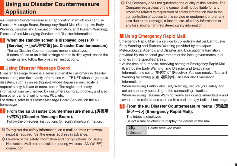 Using au Disaster Countermeasure Applicationau Disaster Countermeasure is an application in which you can use Disaster Message Board, Emergency Rapid Mail (Earthquake Early Warning, Disaster and Evacuation Information, and Tsunami Warning), Disaster Voice Messaging Service and Disaster Information.1 When the standby screen is displayed, press k  [Service]  [au] (au Disaster Countermeasure).The au Disaster Countermeasure menu is displayed.If terms of use or an initial settings screen is displayed, check the contents and follow the on-screen instructions. Using Disaster Message BoardDisaster Message Board is a service to enable customers in disaster areas to register their safety information via LTE NET when large-scale disasters, such as an earthquake whose Japan seismic scale is approximately 6-lower or more, occur. The registered safety information can be checked by customers using au phones, and also from other carriers’ cell phones, PCs, etc.For details, refer to “Disaster Message Board Service” on the au homepage.1  From the au Disaster Countermeasure menu, [] (Disaster Message Board).Follow the on-screen instructions for registration/confirmation. ◎To register the safety information, an e-mail address (～ezweb.ne.jp) is required. Set the e-mail address in advance. ◎Deletion of the safety information and configurations for Safety Notification Mail are not available during wireless LAN (Wi-Fi®) connection. ◎The Company does not guarantee the quality of this service. The Company, regardless of the cause, shall not be liable for any problems related to registration of safety information due to the concentration of access to this service or equipment errors, any loss due to the damage, ruination, etc. of safety information or any loss arising from registered safety information. Using Emergency Rapid MailEmergency Rapid Mail is a service to collectively deliver Earthquake Early Warning and Tsunami Warning provided by the Japan Meteorological Agency, and Disaster and Evacuation Information provided by the national government or the local governments to au phones in the specified areas. •At the time of purchase, receiving setting of Emergency Rapid Mail (Earthquake Early Warning, and Disaster and Evacuation Information) is set to “受信する” (Receive). You can receive Tsunami Warning by setting 災害・避難情報 (Disaster and Evacuation Information).When receiving Earthquake Early Warning, secure your safety and act composedly according to the surrounding situations.When receiving Tsunami Warning, leave sea coasts immediately and evacuate to safe places such as hills and strongly-built tall buildings.1  From the au Disaster Countermeasure menu, [] (Emergency Rapid Mail).The inbox is displayed.Select a mail to check to display the details of the mail.削除 (Delete)Delete received mails.5