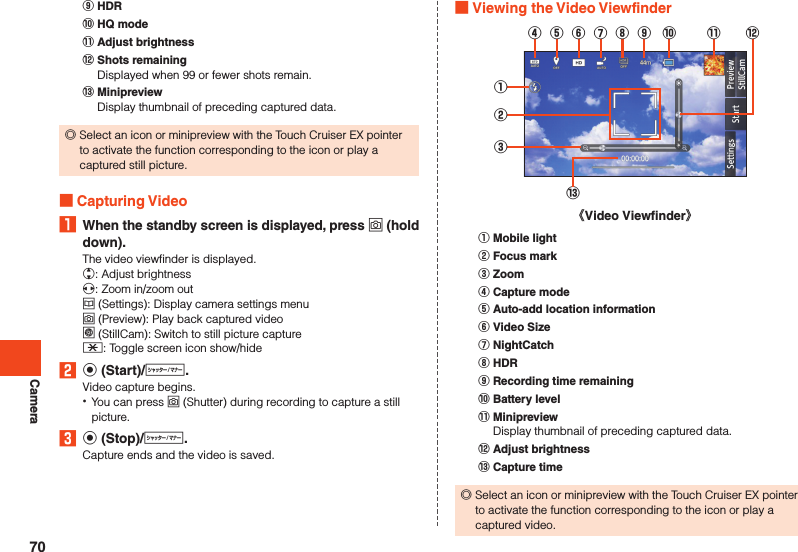 Camera󰒌 HDR󰒍 HQ mode󰒎 Adjust brightness󰒏 Shots remainingDisplayed when 99 or fewer shots remain.󰒐 MinipreviewDisplay thumbnail of preceding captured data. ◎Select an icon or minipreview with the Touch Cruiser EX pointer to activate the function corresponding to the icon or play a captured still picture. Capturing Video1  When the standby screen is displayed, press o (hold down).The video viewfinder is displayed.w: Adjust brightnessx: Zoom in/zoom outu (Settings): Display camera settings menuo (Preview): Play back captured videol (StillCam):  Switch to still picture capture-: Toggle screen icon show/hide2 k (Start)/v.Video capture begins. •You can press o (Shutter) during recording to capture a still picture.3 k (Stop)/v.Capture ends and the video is saved. Viewing the Video Viewfinder①②③⑬《Video Viewfinder》④⑤⑥⑦⑧⑨ ⑩ ⑫⑪󰒄 Mobile light󰒅 Focus mark󰒆 Zoom󰒇 Capture mode󰒈 Auto-add location information󰒉 Video Size󰒊 NightCatch󰒋 HDR󰒌 Recording time remaining󰒍 Battery level󰒎 MinipreviewDisplay thumbnail of preceding captured data.󰒏 Adjust brightness󰒐 Capture time ◎Select an icon or minipreview with the Touch Cruiser EX pointer to activate the function corresponding to the icon or play a captured video.70