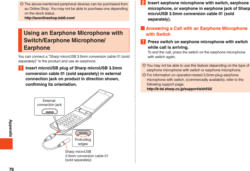 Appendix ◎The above-mentioned peripheral devices can be purchased from au Online Shop. You may not be able to purchase one depending on the stock status. http://auonlineshop.kddi.com/Using an Earphone Microphone with Switch/Earphone Microphone/EarphoneYou can connect a “Sharp microUSB 3.5mm conversion cable 01 (sold separately)” to the product and use an earphone.1  Insert microUSB plug of Sharp microUSB 3.5mm conversion cable 01 (sold separately) in external connection jack on product in direction shown, confirming its orientation.External connection jackProtrudingedgesSharp microUSB 3.5mm conversion cable 01 (sold separately) 2  Insert earphone microphone with switch, earphone microphone, or earphone in earphone jack of Sharp microUSB 3.5mm conversion cable 01 (sold separately). Answering a Call with an Earphone Microphone with Switch1  Press switch on earphone microphone with switch while call is arriving.To end the call, press the switch on the earphone microphone with switch again. ◎You may not be able to use this feature depending on the type of earphone microphone with switch or earphone microphone. ◎For information on operation-tested 3.5mm-plug earphone microphone with switch, (commercially available), refer to the following support page.http://k-tai.sharp.co.jp/support/a/shf32/76