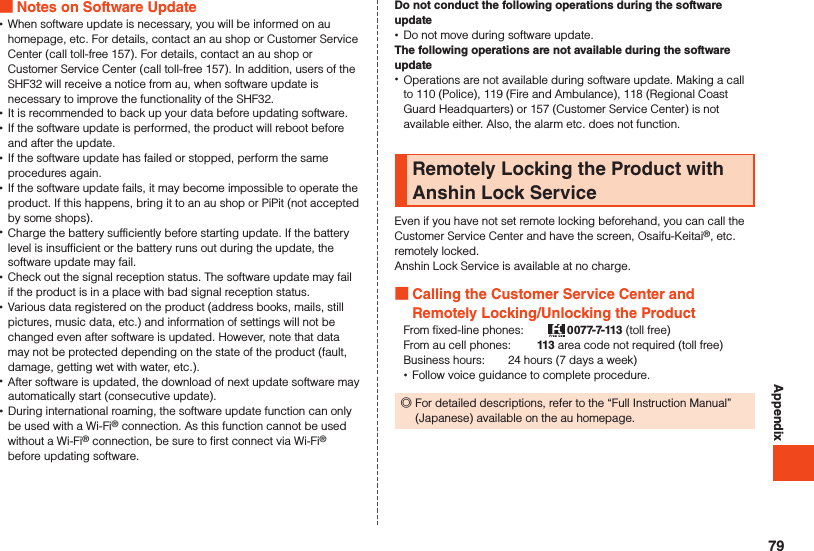 Appendix Notes on Software Update •When software update is necessary, you will be informed on au homepage, etc. For details, contact an au shop or Customer Service Center (call toll-free 157). For details, contact an au shop or Customer Service Center (call toll-free 157). In addition, users of the SHF32 will receive a notice from au, when software update is necessary to improve the functionality of the SHF32. •It is recommended to back up your data before updating software. •If the software update is performed, the product will reboot before and after the update. •If the software update has failed or stopped, perform the same procedures again. •If the software update fails, it may become impossible to operate the product. If this happens, bring it to an au shop or PiPit (not accepted by some shops). •Charge the battery sufficiently before starting update. If the battery level is insufficient or the battery runs out during the update, the software update may fail. •Check out the signal reception status. The software update may fail if the product is in a place with bad signal reception status. •Various data registered on the product (address books, mails, still pictures, music data, etc.) and information of settings will not be changed even after software is updated. However, note that data may not be protected depending on the state of the product (fault, damage, getting wet with water, etc.). •After software is updated, the download of next update software may automatically start (consecutive update). •During international roaming, the software update function can only be used with a Wi-Fi® connection. As this function cannot be used without a Wi-Fi® connection, be sure to first connect via Wi-Fi® before updating software.Do not conduct the following operations during the software update •Do not move during software update.The following operations are not available during the software update •Operations are not available during software update. Making a call to 110 (Police), 119 (Fire and Ambulance), 118 (Regional Coast Guard Headquarters) or 157 (Customer Service Center) is not available either. Also, the alarm etc. does not function.Remotely Locking the Product with Anshin Lock ServiceEven if you have not set remote locking beforehand, you can call the Customer Service Center and have the screen, Osaifu-Keitai®, etc. remotely locked.Anshin Lock Service is available at no charge. Calling the Customer Service Center and Remotely Locking/Unlocking the ProductFrom fixed-line phones:　　 0077-7-113 (toll free)From au cell phones: 　　113 area code not required (toll free)Business hours:　　24 hours (7 days a week) •Follow voice guidance to complete procedure. ◎For detailed descriptions, refer to the “Full Instruction Manual” (Japanese) available on the au homepage.79