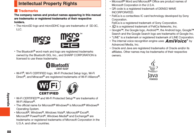 AppendixIntellectual Property Rights TrademarksThe company names and product names appearing in this manual are trademarks or registered trademarks of their respective holders. •The microSD logo and microSDHC logo are trademarks of  SD-3C, LLC. •The Bluetooth® word mark and logo are registered trademarks owned by the Bluetooth SIG, Inc., and SHARP CORPORATION is licensed to use these trademarks. •Wi-Fi®, Wi-Fi CERTIFIED logo, Wi-Fi Protected Setup logo, Wi-Fi Direct®, and Miracast® are registered trademarks of Wi-Fi Alliance®.　　 •Wi-Fi CERTIFIED™ and Wi-Fi Protected Setup™ are trademarks of Wi-Fi Alliance®. •The official name for Microsoft® Windows® is Microsoft® Windows® Operating System. •Microsoft®, Windows®, Windows Vista®, Microsoft® Excel®, Microsoft® PowerPoint®, Windows Media® and Exchange® are trademarks or registered trademarks of Microsoft Corporation in the U.S.A. and other countries. •Microsoft® Word and Microsoft® Office are product names of Microsoft Corporation in the U.S.A. •QR code is a registered trademark of DENSO WAVE INCORPORATED. •FeliCa is a contactless IC card technology developed by Sony Corporation. FeliCa is a registered trademark of Sony Corporation. •@ is a registered trademark of FeliCa Networks, Inc. •Google™, the Google logo, Android™, the Android logo, Google™ Search and the Google Search logo are trademarks of Google Inc. •“LINE” is a trademark or registered trademark of LINE Corporation. •The internal voice recognition engine uses   by Advanced Media, Inc. •Oracle and Java are registered trademarks of Oracle and/or its affiliates. Other names may be trademarks of their respective owners.88