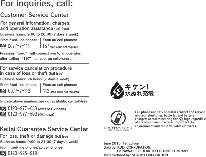 Customer Service CenterFor general information, charges, and operation assistance (toll free)For inquiries, call:From ﬁxed-line phones: From au cell phones:From ﬁxed-line phones: From au cell phones:In case above numbers are not available, call toll-free:0120−977−033 (except Okinawa)0120−977−699 (Okinawa)For service cancelation procedure in case of loss or theft (toll free)Pressing “zero” will connect you to an operator,after calling “157” on your au cellphone .Keitai Guarantee Service CenterFor loss, theft or damage (toll free)From ﬁxed-line phones/au cell phones:Business hours: 9:00 to 21:00 (7 days a week)Business hours: 24 hours (7 days a week)Business hours: 9:00 to 20:00 (7 days a week)0120−925−919 area code not required area code not requiredCell phone and PHS operators collect and recycleunused telephones, batteries and batterychargers at stores bearing the     logo regardlessof brand and manufacturer to protect theenvironment and reuse valuable resources.June 2015, 1st EditionSold by: KDDI CORPORATION,             OKINAWA CELLULAR TELEPHONE COMPANYManufactured by: SHARP CORPORATION