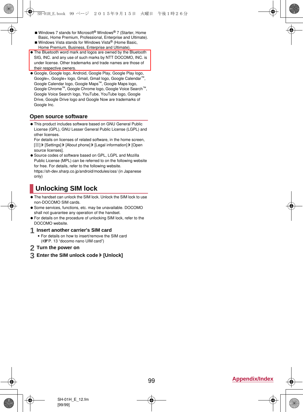 99 Appendix/IndexSH-01H_E_12.fm[99/99]Windows 7 stands for Microsoft® Windows® 7 (Starter, Home Basic, Home Premium, Professional, Enterprise and Ultimate).Windows Vista stands for Windows Vista® (Home Basic, Home Premium, Business, Enterprise and Ultimate). The Bluetooth word mark and logos are owned by the Bluetooth SIG, INC. and any use of such marks by NTT DOCOMO, INC. is under license. Other trademarks and trade names are those of their respective owners. Google, Google logo, Android, Google Play, Google Play logo, Google+, Google+ logo, Gmail, Gmail logo, Google Calendar™, Google Calendar logo, Google Maps™, Google Maps logo, Google Chrome™, Google Chrome logo, Google Voice Search™, Google Voice Search logo, YouTube, YouTube logo, Google Drive, Google Drive logo and Google Now are trademarks of Google Inc. This product includes software based on GNU General Public License (GPL), GNU Lesser General Public License (LGPL) and other licenses.For details on licenses of related software, in the home screen, [R]/[Settings]/[About phone]/[Legal information]/[Open source licenses]. Source codes of software based on GPL, LGPL and Mozilla Public License (MPL) can be referred to on the following website for free. For details, refer to the following website.https://sh-dev.sharp.co.jp/android/modules/oss/)  (in Japanese only) The handset can unlock the SIM lock. Unlock the SIM lock to use non-DOCOMO SIM cards. Some services, functions, etc. may be unavailable. DOCOMO shall not guarantee any operation of the handset. For details on the procedure of unlocking SIM lock, refer to the DOCOMO website.1Insert another carrier&apos;s SIM card:For details on how to insert/remove the SIM card (nP. 13 “docomo nano UIM card”)2Turn the power on3Enter the SIM unlock code/[Unlock]Open source softwareUnlocking SIM lockSH-01H_E.book  99 ページ  ２０１５年９月１５日　火曜日　午後１時２６分