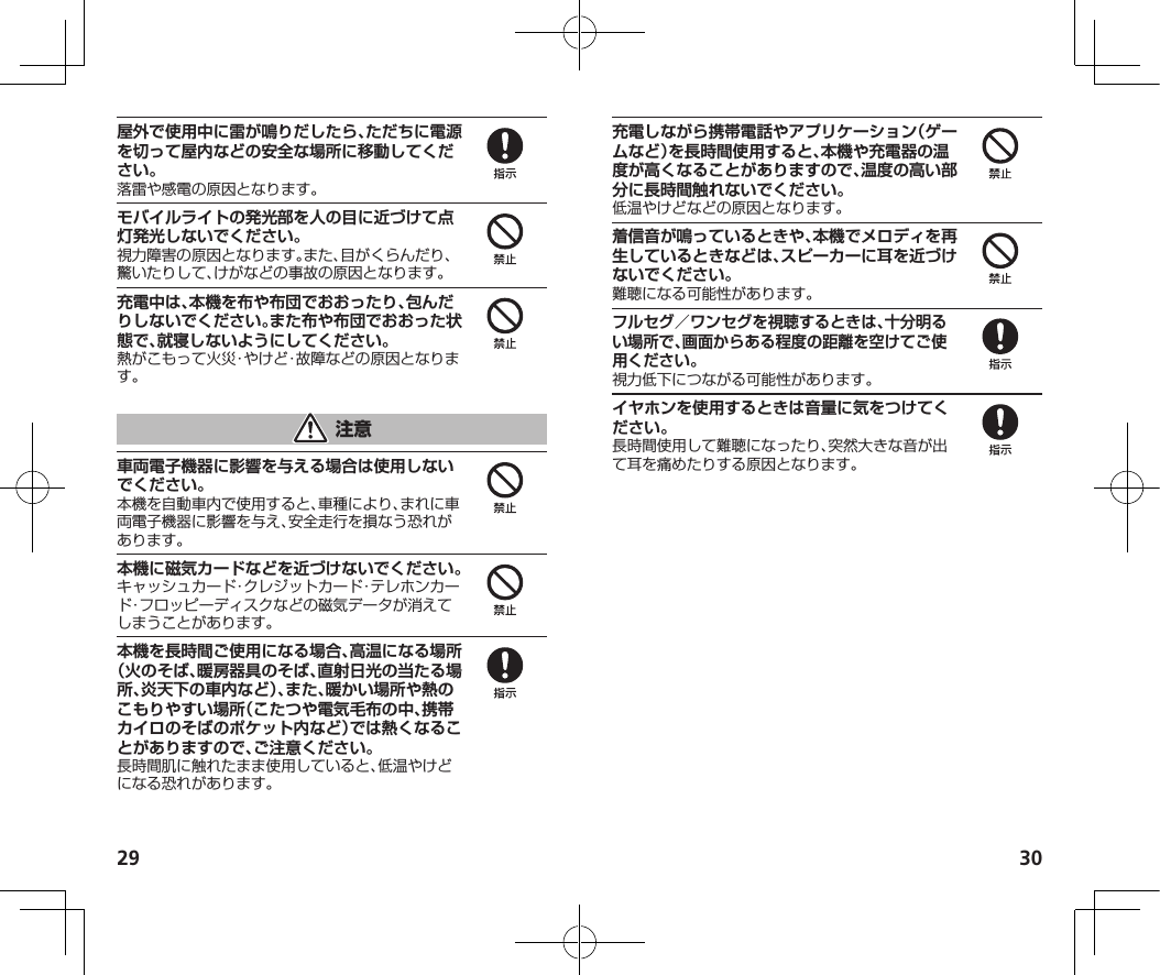 29 30屋外で使用中に雷が鳴りだしたら、ただちに電源を切って屋内などの安全な場所に移動してください。落雷や感電の原因となります。モバイルライトの発光部を人の目に近づけて点灯発光しないでください。視力障害の原因となります。また、目がくらんだり、驚いたりして、けがなどの事故の原因となります。充電中は、本機を布や布団でおおったり、包んだりしないでください。また布や布団でおおった状態で、就寝しないようにしてください。熱がこもって火災・やけど・故障などの原因となります。車両電子機器に影響を与える場合は使用しないでください。本機を自動車内で使用すると、車種により、まれに車両電子機器に影響を与え、安全走行を損なう恐れがあります。本機に磁気カードなどを近づけないでください。キャッシュカード・クレジットカード・テレホンカード・フロッピーディスクなどの磁気データが消えてしまうことがあります。本機を長時間ご使用になる場合、高温になる場所（火のそば、暖房器具のそば、直射日光の当たる場所、炎天下の車内など）、また、暖かい場所や熱のこもりやすい場所（こたつや電気毛布の中、携帯カイロのそばのポケット内など）では熱くなることがありますので、ご注意ください。長時間肌に触れたまま使用していると、低温やけどになる恐れがあります。充電しながら携帯電話やアプリケーション（ゲームなど）を長時間使用すると、本機や充電器の温度が高くなることがありますので、温度の高い部分に長時間触れないでください。低温やけどなどの原因となります。着信音が鳴っているときや、本機でメロディを再生しているときなどは、スピーカーに耳を近づけないでください。難聴になる可能性があります。フルセグ／ワンセグを視聴するときは、十分明るい場所で、画面からある程度の距離を空けてご使用ください。視力低下につながる可能性があります。イヤホンを使用するときは音量に気をつけてください。長時間使用して難聴になったり、突然大きな音が出て耳を痛めたりする原因となります。