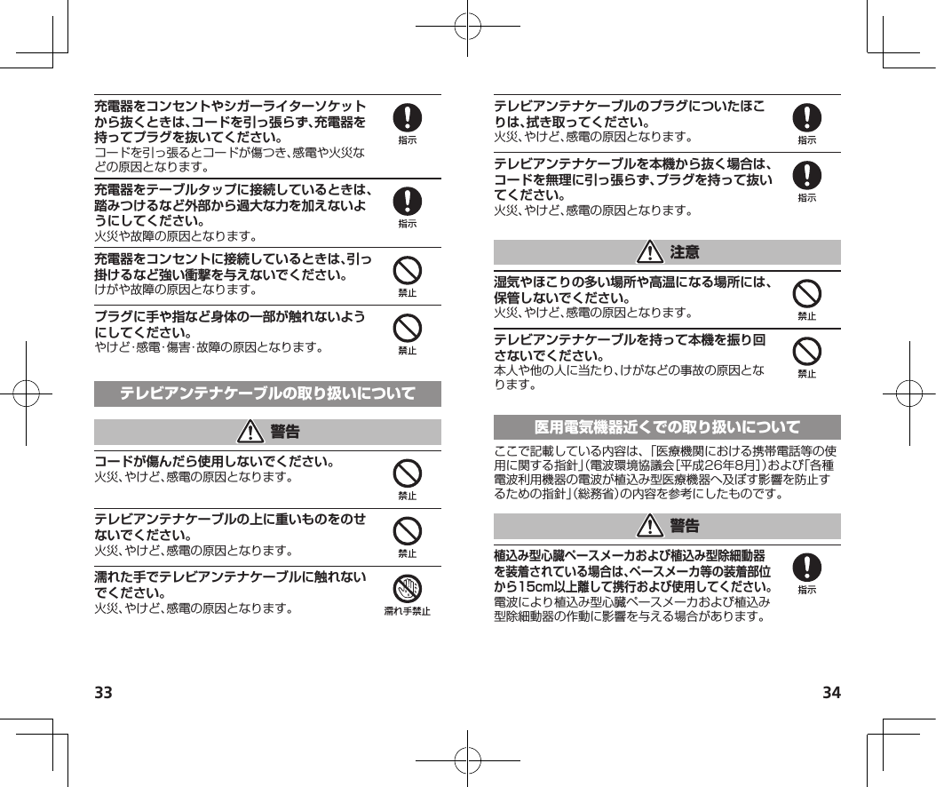 33 34充電器をコンセントやシガーライターソケットから抜くときは、コードを引っ張らず、充電器を持ってプラグを抜いてください。コードを引っ張るとコードが傷つき、感電や火災などの原因となります。充電器をテーブルタップに接続しているときは、踏みつけるなど外部から過大な力を加えないようにしてください。火災や故障の原因となります。充電器をコンセントに接続しているときは、引っ掛けるなど強い衝撃を与えないでください。けがや故障の原因となります。プラグに手や指など身体の一部が触れないようにしてください。やけど・感電・傷害・故障の原因となります。コードが傷んだら使用しないでください。火災、やけど、感電の原因となります。テレビアンテナケーブルの上に重いものをのせないでください。火災、やけど、感電の原因となります。濡れた手でテレビアンテナケーブルに触れないでください。火災、やけど、感電の原因となります。テレビアンテナケーブルのプラグについたほこりは、拭き取ってください。火災、やけど、感電の原因となります。テレビアンテナケーブルを本機から抜く場合は、コードを無理に引っ張らず、プラグを持って抜いてください。火災、やけど、感電の原因となります。湿気やほこりの多い場所や高温になる場所には、保管しないでください。火災、やけど、感電の原因となります。テレビアンテナケーブルを持って本機を振り回さないでください。本人や他の人に当たり、けがなどの事故の原因となります。ここで記載している内容は、「医療機関における携帯電話等の使用に関する指針」（電波環境協議会［平成26年8月］）および「各種電波利用機器の電波が植込み型医療機器へ及ぼす影響を防止するための指針」（総務省）の内容を参考にしたものです。植込み型心臓ペースメーカおよび植込み型除細動器を装着されている場合は、ペースメーカ等の装着部位から15cm以上離して携行および使用してください。電波により植込み型心臓ペースメーカおよび植込み型除細動器の作動に影響を与える場合があります。