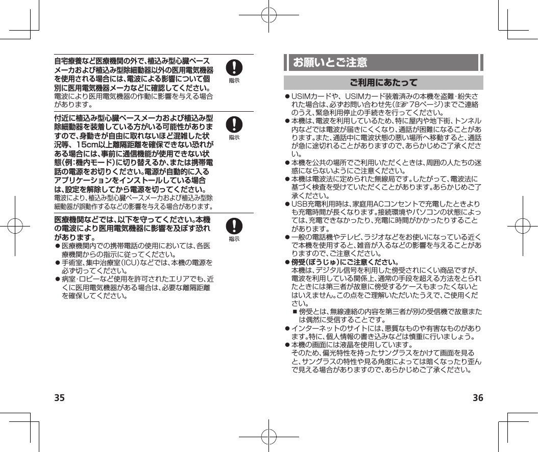 35 36自宅療養など医療機関の外で、植込み型心臓ペースメーカおよび植込み型除細動器以外の医用電気機器を使用される場合には、電波による影響について個別に医用電気機器メーカなどに確認してください。電波により医用電気機器の作動に影響を与える場合があります。付近に植込み型心臓ペースメーカおよび植込み型除細動器を装着している方がいる可能性がありますので、身動きが自由に取れないほど混雑した状況等、15cm以上離隔距離を確保できない恐れがある場合には、事前に通信機能が使用できない状態（例：機内モード）に切り替えるか、または携帯電話の電源をお切りください。電源が自動的に入るアプリケーションをインストールしている場合は、設定を解除してから電源を切ってください。電波により、植込み型心臓ペースメーカおよび植込み型除細動器が誤動作するなどの影響を与える場合があります。医療機関などでは、以下を守ってください。本機の電波により医用電気機器に影響を及ぼす恐れがあります。⿟医療機関内での携帯電話の使用においては、各医療機関からの指示に従ってください。⿟手術室、集中治療室（ICU）などでは、本機の電源を必ず切ってください。⿟病室・ロビーなど使用を許可されたエリアでも、近くに医用電気機器がある場合は、必要な離隔距離を確保してください。⿟USIMカードや、USIMカード装着済みの本機を盗難・紛失された場合は、必ずお問い合わせ先（☞78ページ）までご連絡のうえ、緊急利用停止の手続きを行ってください。⿟本機は、電波を利用しているため、特に屋内や地下街、トンネル内などでは電波が届きにくくなり、通話が困難になることがあります。また、通話中に電波状態の悪い場所へ移動すると、通話が急に途切れることがありますので、あらかじめご了承ください。⿟本機を公共の場所でご利用いただくときは、周囲の人たちの迷惑にならないようにご注意ください。⿟本機は電波法に定められた無線局です。したがって、電波法に基づく検査を受けていただくことがあります。あらかじめご了承ください。⿟USB充電利用時は、家庭用ACコンセントで充電したときよりも充電時間が長くなります。接続環境やパソコンの状態によっては、充電できなかったり、充電に時間がかかったりすることがあります。⿟一般の電話機やテレビ、ラジオなどをお使いになっている近くで本機を使用すると、雑音が入るなどの影響を与えることがありますので、ご注意ください。⿟傍受（ぼうじゅ）にご注意ください。本機は、デジタル信号を利用した傍受されにくい商品ですが、電波を利用している関係上、通常の手段を超える方法をとられたときには第三者が故意に傍受するケースもまったくないとはいえません。この点をご理解いただいたうえで、ご使用ください。⿎傍受とは、無線連絡の内容を第三者が別の受信機で故意または偶然に受信することです。⿟インターネットのサイトには、悪質なものや有害なものがあります。特に、個人情報の書き込みなどは慎重に行いましょう。⿟本機の画面には液晶を使用しています。そのため、偏光特性を持ったサングラスをかけて画面を見ると、サングラスの特性や見る角度によっては暗くなったり歪んで見える場合がありますので、あらかじめご了承ください。