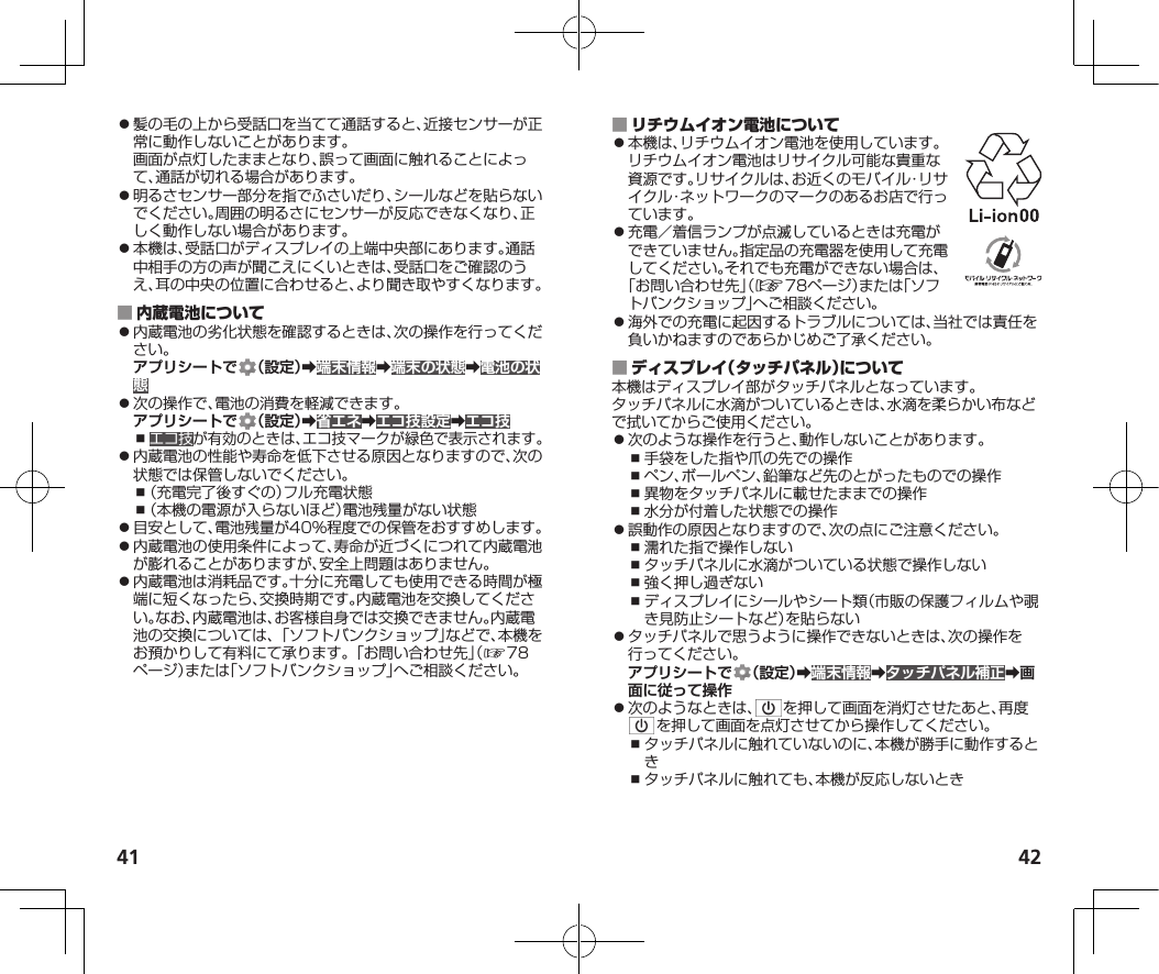 41 42⿟髪の毛の上から受話口を当てて通話すると、近接センサーが正常に動作しないことがあります。画面が点灯したままとなり、誤って画面に触れることによって、通話が切れる場合があります。⿟明るさセンサー部分を指でふさいだり、シールなどを貼らないでください。周囲の明るさにセンサーが反応できなくなり、正しく動作しない場合があります。⿟本機は、受話口がディスプレイの上端中央部にあります。通話中相手の方の声が聞こえにくいときは、受話口をご確認のうえ、耳の中央の位置に合わせると、より聞き取やすくなります。 ⿟内蔵電池の劣化状態を確認するときは、次の操作を行ってください。アプリシートで （設定）➡端末情報➡端末の状態➡電池の状態⿟次の操作で、電池の消費を軽減できます。アプリシートで （設定）➡省エネ➡エコ技設定➡エコ技⿎エコ技が有効のときは、エコ技マークが緑色で表示されます。⿟内蔵電池の性能や寿命を低下させる原因となりますので、次の状態では保管しないでください。⿎（充電完了後すぐの）フル充電状態⿎（本機の電源が入らないほど）電池残量がない状態⿟目安として、電池残量が40%程度での保管をおすすめします。⿟内蔵電池の使用条件によって、寿命が近づくにつれて内蔵電池が膨れることがありますが、安全上問題はありません。⿟内蔵電池は消耗品です。十分に充電しても使用できる時間が極端に短くなったら、交換時期です。内蔵電池を交換してください。なお、内蔵電池は、お客様自身では交換できません。内蔵電池の交換については、「ソフトバンクショップ」などで、本機をお預かりして有料にて承ります。「お問い合わせ先」（☞7 8ページ）または「ソフトバンクショップ」へご相談ください。 ⿟本機は、リチウムイオン電池を使用しています。リチウムイオン電池はリサイクル可能な貴重な資源です。リサイクルは、お近くのモバイル・リサイクル・ネットワークのマークのあるお店で行っています。⿟充電／着信ランプが点滅しているときは充電ができていません。指定品の充電器を使用して充電してください。それでも充電ができない場合は、「お問い合わせ先」（☞78ページ）または「ソフトバンクショップ」へご相談ください。⿟海外での充電に起因するトラブルについては、当社では責任を負いかねますのであらかじめご了承ください。 本機はディスプレイ部がタッチパネルとなっています。タッチパネルに水滴がついているときは、水滴を柔らかい布などで拭いてからご使用ください。⿟次のような操作を行うと、動作しないことがあります。⿎手袋をした指や爪の先での操作⿎ペン、ボールペン、鉛筆など先のとがったものでの操作⿎異物をタッチパネルに載せたままでの操作⿎水分が付着した状態での操作⿟誤動作の原因となりますので、次の点にご注意ください。⿎濡れた指で操作しない⿎タッチパネルに水滴がついている状態で操作しない⿎強く押し過ぎない⿎ディスプレイにシールやシート類（市販の保護フィルムや覗き見防止シートなど）を貼らない⿟タッチパネルで思うように操作できないときは、次の操作を行ってください。アプリシートで （設定）➡端末情報➡タッチパネル補正➡画面に従って操作⿟次のようなときは、 を押して画面を消灯させたあと、再度を押して画面を点灯させてから操作してください。⿎タッチパネルに触れていないのに、本機が勝手に動作するとき⿎タッチパネルに触れても、本機が反応しないとき