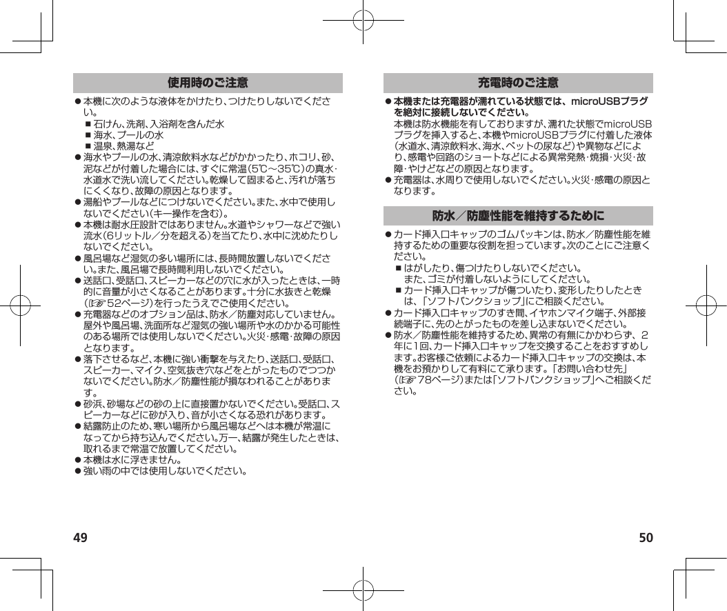 49 50⿟本機に次のような液体をかけたり、つけたりしないでください。⿎石けん、洗剤、入浴剤を含んだ水⿎海水、プールの水⿎温泉、熱湯など⿟海水やプールの水、清涼飲料水などがかかったり、ホコリ、砂、泥などが付着した場合には、すぐに常温（5℃～35℃）の真水・水道水で洗い流してください。乾燥して固まると、汚れが落ちにくくなり、故障の原因となります。⿟湯船やプールなどにつけないでください。また、水中で使用しないでください（キー操作を含む）。⿟本機は耐水圧設計ではありません。水道やシャワーなどで強い流水（6リットル／分を超える）を当てたり、水中に沈めたりしないでください。⿟風呂場など湿気の多い場所には、長時間放置しないでください。また、風呂場で長時間利用しないでください。⿟送話口、受話口、スピーカーなどの穴に水が入ったときは、一時的に音量が小さくなることがあります。十分に水抜きと乾燥（☞52ページ）を行ったうえでご使用ください。⿟充電器などのオプション品は、防水／防塵対応していません。屋外や風呂場、洗面所など湿気の強い場所や水のかかる可能性のある場所では使用しないでください。火災・感電・故障の原因となります。⿟落下させるなど、本機に強い衝撃を与えたり、送話口、受話口、スピーカー、マイク、空気抜き穴などをとがったものでつつかないでください。防水／防塵性能が損なわれることがあります。⿟砂浜、砂場などの砂の上に直接置かないでください。受話口、スピーカーなどに砂が入り、音が小さくなる恐れがあります。⿟結露防止のため、寒い場所から風呂場などへは本機が常温になってから持ち込んでください。万一、結露が発生したときは、取れるまで常温で放置してください。⿟本機は水に浮きません。⿟強い雨の中では使用しないでください。 ⿟本機または充電器が濡れている状態では、microUSBプラグを絶対に接続しないでください。本機は防水機能を有しておりますが、濡れた状態でmicroUSBプラグを挿入すると、本機やmicroUSBプラグに付着した液体（水道水、清涼飲料水、海水、ペットの尿など）や異物などにより、感電や回路のショートなどによる異常発熱・焼損・火災・故障・やけどなどの原因となります。⿟充電器は、水周りで使用しないでください。火災・感電の原因となります。⿟カード挿入口キャップのゴムパッキンは、防水／防塵性能を維持するための重要な役割を担っています。次のことにご注意ください。⿎はがしたり、傷つけたりしないでください。また、ゴミが付着しないようにしてください。⿎カード挿入口キャップが傷ついたり、変形したりしたときは、「ソフトバンクショップ」にご相談ください。⿟カード挿入口キャップのすき間、イヤホンマイク端子、外部接続端子に、先のとがったものを差し込まないでください。⿟防水／防塵性能を維持するため、異常の有無にかかわらず、2年に1回、カード挿入口キャップを交換することをおすすめします。お客様ご依頼によるカード挿入口キャップの交換は、本機をお預かりして有料にて承ります。「お問い合わせ先」（☞78ページ）または「ソフトバンクショップ」へご相談ください。