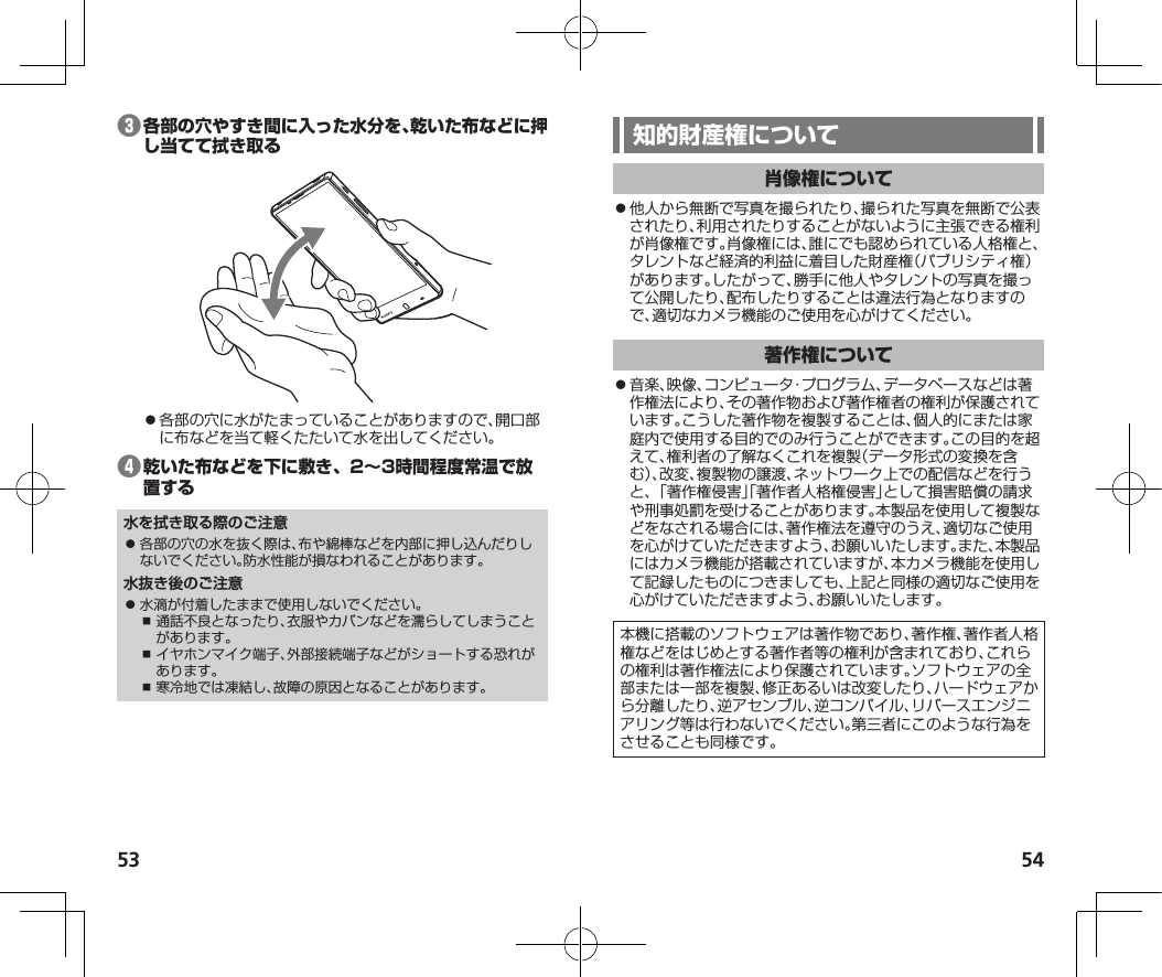 53 54❸⿟各部の穴に水がたまっていることがありますので、開口部に布などを当て軽くたたいて水を出してください。❹水を拭き取る際のご注意⿟ 各部の穴の水を抜く際は、布や綿棒などを内部に押し込んだりしないでください。防水性能が損なわれることがあります。水抜き後のご注意⿟ 水滴が付着したままで使用しないでください。⿎ 通話不良となったり、衣服やカバンなどを濡らしてしまうことがあります。⿎ イヤホンマイク端子、外部接続端子などがショートする恐れがあります。⿎ 寒冷地では凍結し、故障の原因となることがあります。⿟他人から無断で写真を撮られたり、撮られた写真を無断で公表されたり、利用されたりすることがないように主張できる権利が肖像権です。肖像権には、誰にでも認められている人格権と、タレントなど経済的利益に着目した財産権（パブリシティ権）があります。したがって、勝手に他人やタレントの写真を撮って公開したり、配布したりすることは違法行為となりますので、適切なカメラ機能のご使用を心がけてください。⿟音楽、映像、コンピュータ・プログラム、データベースなどは著作権法により、その著作物および著作権者の権利が保護されています。こうした著作物を複製することは、個人的にまたは家庭内で使用する目的でのみ行うことができます。この目的を超えて、権利者の了解なくこれを複製（データ形式の変換を含む）、改変、複製物の譲渡、ネットワーク上での配信などを行うと、「著作権侵害」「著作者人格権侵害」として損害賠償の請求や刑事処罰を受けることがあります。本製品を使用して複製などをなされる場合には、著作権法を遵守のうえ、適切なご使用を心がけていただきますよう、お願いいたします。また、本製品にはカメラ機能が搭載されていますが、本カメラ機能を使用して記録したものにつきましても、上記と同様の適切なご使用を心がけていただきますよう、お願いいたします。本機に搭載のソフトウェアは著作物であり、著作権、著作者人格権などをはじめとする著作者等の権利が含まれており、これらの権利は著作権法により保護されています。ソフトウェアの全部または一部を複製、修正あるいは改変したり、ハードウェアから分離したり、逆アセンブル、逆コンパイル、リバースエンジニアリング等は行わないでください。第三者にこのような行為をさせることも同様です。