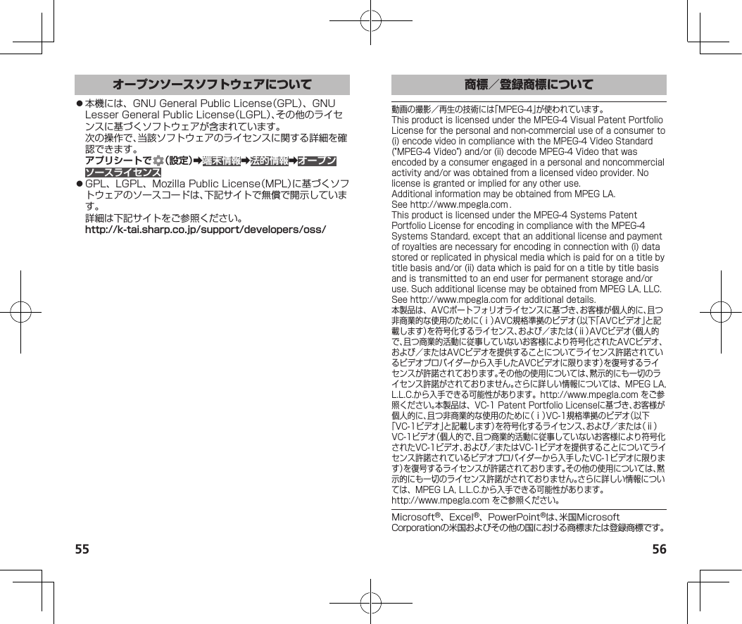 55 56⿟本機には、GNUGeneralPublicLicense（GPL）、GNULesserGeneralPublicLicense（LGPL）、その他のライセンスに基づくソフトウェアが含まれています。次の操作で、当該ソフトウェアのライセンスに関する詳細を確認できます。アプリシートで （設定）➡端末情報➡法的情報➡オープンソースライセンス⿟GPL、LGPL、MozillaPublicLicense（MPL）に基づくソフトウェアのソースコードは、下記サイトで無償で開示しています。詳細は下記サイトをご参照ください。（http://k-tai.sharp.co.jp/support/developers/oss/）動画の撮影／再生の技術には「MPEG-4」が使われています。ThisproductislicensedundertheMPEG-4VisualPatentPortfolioLicenseforthepersonalandnon-commercialuseofaconsumerto(i)encodevideoincompliancewiththeMPEG-4VideoStandard(&quot;MPEG-4Video&quot;)and/or(ii)decodeMPEG-4Videothatwasencodedbyaconsumerengagedinapersonalandnoncommercialactivityand/orwasobtainedfromalicensedvideoprovider.Nolicenseisgrantedorimpliedforanyotheruse.AdditionalinformationmaybeobtainedfromMPEGLA.See（http://www.mpegla.com）.ThisproductislicensedundertheMPEG-4SystemsPatentPortfolioLicenseforencodingincompliancewiththeMPEG-4SystemsStandard,exceptthatanadditionallicenseandpaymentofroyaltiesarenecessaryforencodinginconnectionwith(i)datastoredorreplicatedinphysicalmediawhichispaidforonatitlebytitlebasisand/or(ii)datawhichispaidforonatitlebytitlebasisandistransmittedtoanenduserforpermanentstorageand/oruse.SuchadditionallicensemaybeobtainedfromMPEGLA,LLC.See（http://www.mpegla.com）foradditionaldetails.本製品は、AVCポートフォリオライセンスに基づき、お客様が個人的に、且つ非商業的な使用のために（ⅰ）AVC規格準拠のビデオ（以下「AVCビデオ」と記載します）を符号化するライセンス、および／または（ⅱ）AVCビデオ（個人的で、且つ商業的活動に従事していないお客様により符号化されたAVCビデオ、および／またはAVCビデオを提供することについてライセンス許諾されているビデオプロバイダーから入手したAVCビデオに限ります）を復号するライセンスが許諾されております。その他の使用については、黙示的にも一切のライセンス許諾がされておりません。さらに詳しい情報については、MPEGLA,L.L.C.から入手できる可能性があります。（http://www.mpegla.com）をご参照ください。本製品は、VC-1PatentPortfolioLicenseに基づき、お客様が個人的に、且つ非商業的な使用のために（ⅰ）VC-1規格準拠のビデオ（以下「VC-1ビデオ」と記載します）を符号化するライセンス、および／または（ⅱ）VC-1ビデオ（個人的で、且つ商業的活動に従事していないお客様により符号化されたVC-1ビデオ、および／またはVC-1ビデオを提供することについてライセンス許諾されているビデオプロバイダーから入手したVC-1ビデオに限ります）を復号するライセンスが許諾されております。その他の使用については、黙示的にも一切のライセンス許諾がされておりません。さらに詳しい情報については、MPEGLA,L.L.C.から入手できる可能性があります。（（http://www.mpegla.com））をご参照ください。Microsoft®、Excel®、PowerPoint®は、米国MicrosoftCorporationの米国およびその他の国における商標または登録商標です。