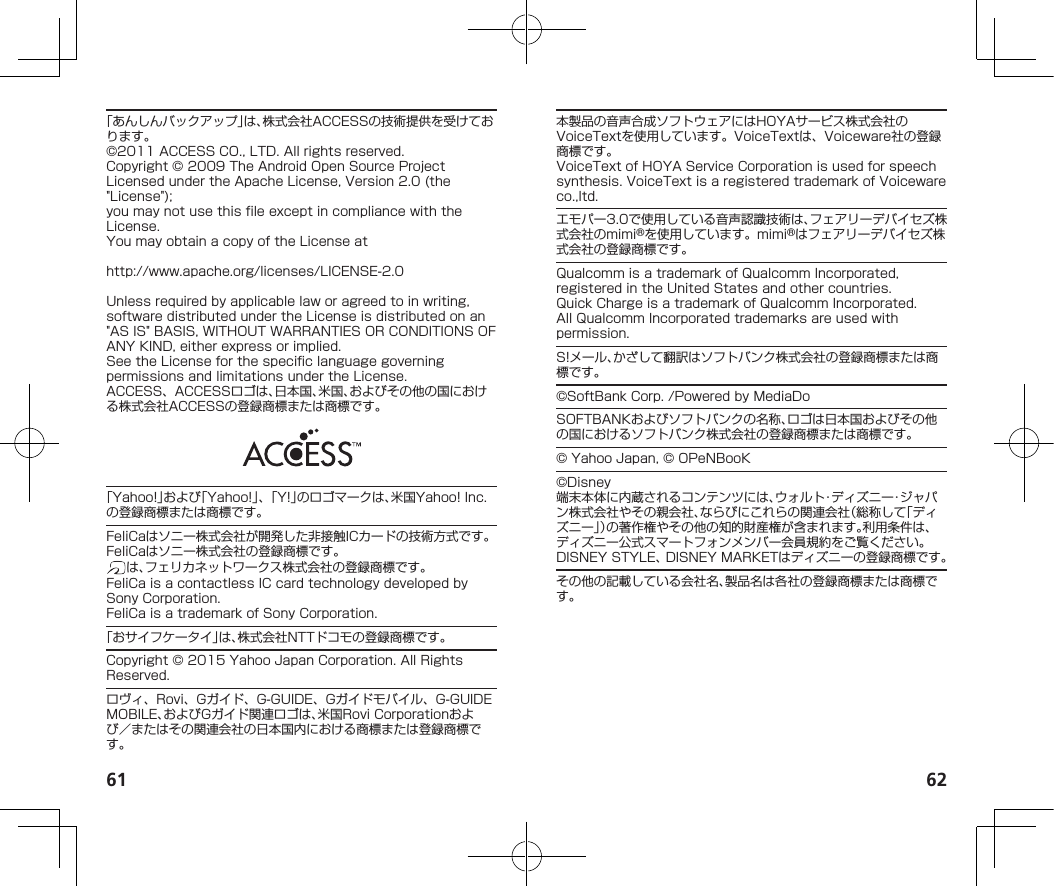 61 62「あんしんバックアップ」は、株式会社ACCESSの技術提供を受けております。©2011ACCESSCO.,LTD.Allrightsreserved.Copyright©2009TheAndroidOpenSourceProjectLicensedundertheApacheLicense,Version2.0(the&quot;License&quot;);youmaynotusethisfileexceptincompliancewiththeLicense.YoumayobtainacopyoftheLicenseat（http://www.apache.org/licenses/LICENSE-2.0）Unlessrequiredbyapplicablelaworagreedtoinwriting,softwaredistributedundertheLicenseisdistributedonan&quot;ASIS&quot;BASIS,WITHOUTWARRANTIESORCONDITIONSOFANYKIND,eitherexpressorimplied.SeetheLicenseforthespecificlanguagegoverningpermissionsandlimitationsundertheLicense.ACCESS、ACCESSロゴは、日本国、米国、およびその他の国における株式会社ACCESSの登録商標または商標です。「Yahoo!」および「Yahoo!」、「Y!」のロゴマークは、米国Yahoo!Inc.の登録商標または商標です。FeliCaはソニー株式会社が開発した非接触ICカードの技術方式です。FeliCaはソニー株式会社の登録商標です。は、フェリカネットワークス株式会社の登録商標です。FeliCaisacontactlessICcardtechnologydevelopedbySonyCorporation.FeliCaisatrademarkofSonyCorporation.「おサイフケータイ」は、株式会社NTTドコモの登録商標です。Copyright©2015YahooJapanCorporation.AllRightsReserved.ロヴィ、Rovi、Gガイド、G-GUIDE、Gガイドモバイル、G-GUIDEMOBILE、およびGガイド関連ロゴは、米国RoviCorporationおよび／またはその関連会社の日本国内における商標または登録商標です。本製品の音声合成ソフトウェアにはHOYAサービス株式会社のVoiceTextを使用しています。VoiceTextは、Voiceware社の登録商標です。VoiceTextofHOYAServiceCorporationisusedforspeechsynthesis.VoiceTextisaregisteredtrademarkofVoicewareco.,ltd.エモパー3.0で使用している音声認識技術は、フェアリーデバイセズ株式会社のmimi®を使用しています。mimi®はフェアリーデバイセズ株式会社の登録商標です。QualcommisatrademarkofQualcommIncorporated,registeredintheUnitedStatesandothercountries.QuickChargeisatrademarkofQualcommIncorporated.AllQualcommIncorporatedtrademarksareusedwithpermission.S!メール、かざして翻訳はソフトバンク株式会社の登録商標または商標です。©SoftBankCorp./PoweredbyMediaDoSOFTBANKおよびソフトバンクの名称、ロゴは日本国およびその他の国におけるソフトバンク株式会社の登録商標または商標です。©YahooJapan,©OPeNBooK©Disney端末本体に内蔵されるコンテンツには、ウォルト・ディズニー・ジャパン株式会社やその親会社、ならびにこれらの関連会社（総称して「ディズニー」）の著作権やその他の知的財産権が含まれます。利用条件は、ディズニー公式スマートフォンメンバー会員規約をご覧ください。DISNEYSTYLE、DISNEYMARKETはディズニーの登録商標です。その他の記載している会社名、製品名は各社の登録商標または商標です。