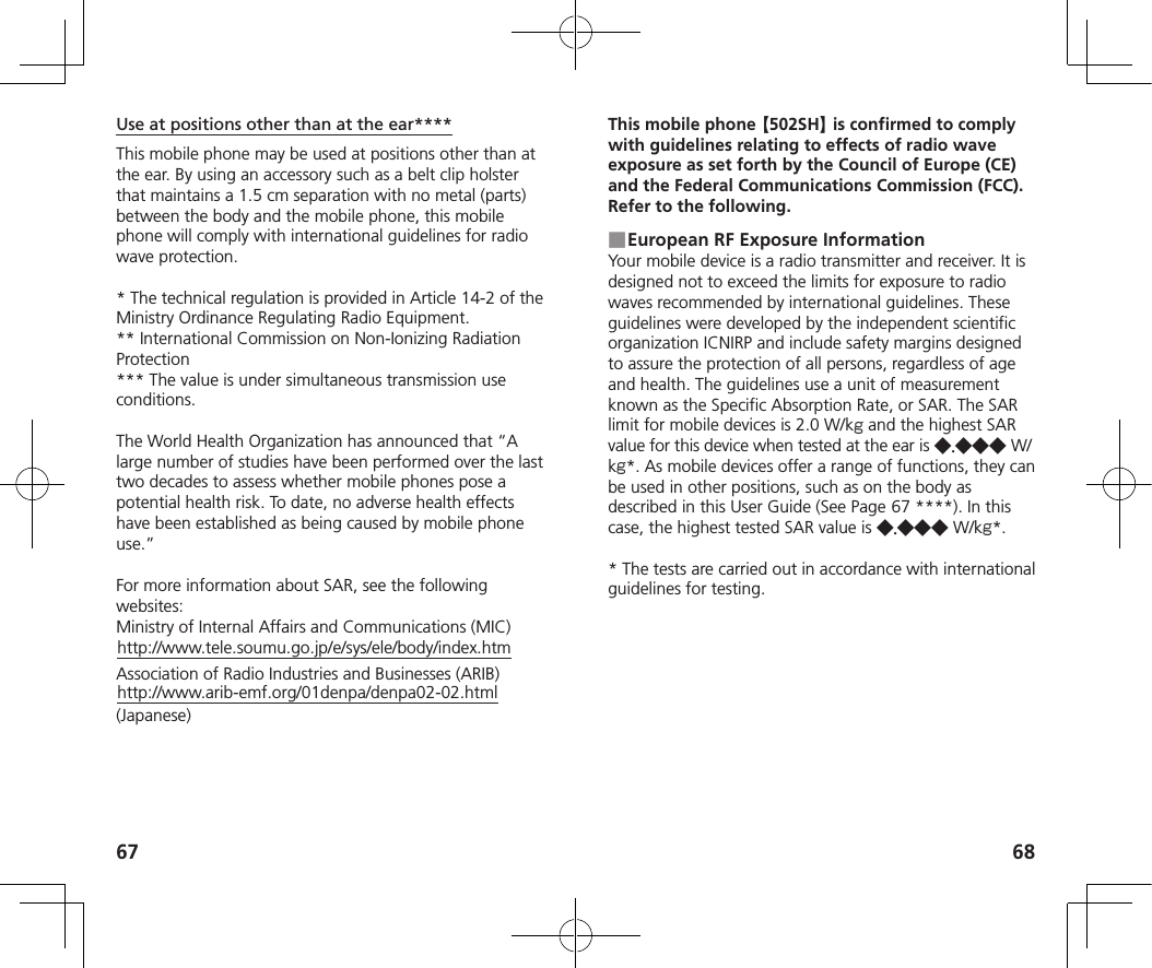 67 68Use at positions other than at the ear****This mobile phone may be used at positions other than at the ear. By using an accessory such as a belt clip holster that maintains a 1.5 cm separation with no metal (parts) between the body and the mobile phone, this mobile phone will comply with international guidelines for radio wave protection.* The technical regulation is provided in Article 14-2 of the Ministry Ordinance Regulating Radio Equipment.** International Commission on Non-Ionizing Radiation Protection*** The value is under simultaneous transmission use conditions.The World Health Organization has announced that “A large number of studies have been performed over the last two decades to assess whether mobile phones pose a potential health risk. To date, no adverse health effects have been established as being caused by mobile phone use.”For more information about SAR, see the following websites:Ministry of Internal Affairs and Communications (MIC)(http://www.tele.soumu.go.jp/e/sys/ele/body/index.htm)Association of Radio Industries and Businesses (ARIB)(http://www.arib-emf.org/01denpa/denpa02-02.html) (Japanese)This mobile phone 【502SH】 is confirmed to comply with guidelines relating to effects of radio wave exposure as set forth by the Council of Europe (CE) and the Federal Communications Commission (FCC). Refer to the following. ■European RF Exposure InformationYour mobile device is a radio transmitter and receiver. It is designed not to exceed the limits for exposure to radio waves recommended by international guidelines. These guidelines were developed by the independent scientific organization ICNIRP and include safety margins designed to assure the protection of all persons, regardless of age and health. The guidelines use a unit of measurement known as the Specific Absorption Rate, or SAR. The SAR limit for mobile devices is 2.0 W/kg and the highest SAR value for this device when tested at the ear is ◆.◆◆◆ W/kg*. As mobile devices offer a range of functions, they can be used in other positions, such as on the body as described in this User Guide (See Page   67 ****). In this case, the highest tested SAR value is ◆.◆◆◆ W/kg*.* The tests are carried out in accordance with international guidelines for testing.