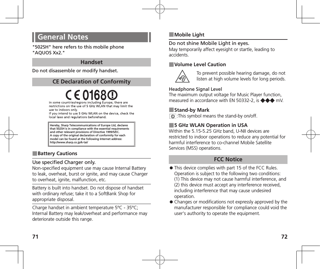 71 72General Notes&quot;502SH&quot; here refers to this mobile phone &quot;AQUOS Xx2.&quot;HandsetDo not disassemble or modify handset.CE Declaration of ConformityHereby, Sharp Telecommunications of Europe Ltd, declaresthat 502SH is in compliance with the essential requirements and other relevant provisions of Directive 1999/5/EC.A copy of the original declaration of conformity for each model can be found at the following Internet address:http://www.sharp.co.jp/k-tai/ ■Battery CautionsUse specified Charger only.Non-specified equipment use may cause Internal Battery to leak, overheat, burst or ignite, and may cause Charger to overheat, ignite, malfunction, etc.Battery is built into handset. Do not dispose of handset with ordinary refuse; take it to a SoftBank Shop for appropriate disposal.Charge handset in ambient temperature 5ºC - 35ºC; Internal Battery may leak/overheat and performance may deteriorate outside this range. ■Mobile LightDo not shine Mobile Light in eyes.May temporarily affect eyesight or startle, leading to accidents. ■Volume Level CautionTo prevent possible hearing damage, do not listen at high volume levels for long periods.Headphone Signal LevelThe maximum output voltage for Music Player function, measured in accordance with EN 50332-2, is ◆◆◆ m V. ■Stand-by Mark:This symbol means the stand-by on/off. ■5 GHz WLAN Operation in USAWithin the 5.15-5.25 GHz band, U-NII devices are restricted to indoor operations to reduce any potential for harmful interference to co-channel Mobile Satellite Services (MSS) operations.FCC Notice ⿟This device complies with part 15 of the FCC Rules. Operation is subject to the following two conditions:  (1) This device may not cause harmful interference, and (2) this device must accept any interference received, including interference that may cause undesired operation. ⿟Changes or modifications not expressly approved by the manufacturer responsible for compliance could void the user&apos;s authority to operate the equipment.