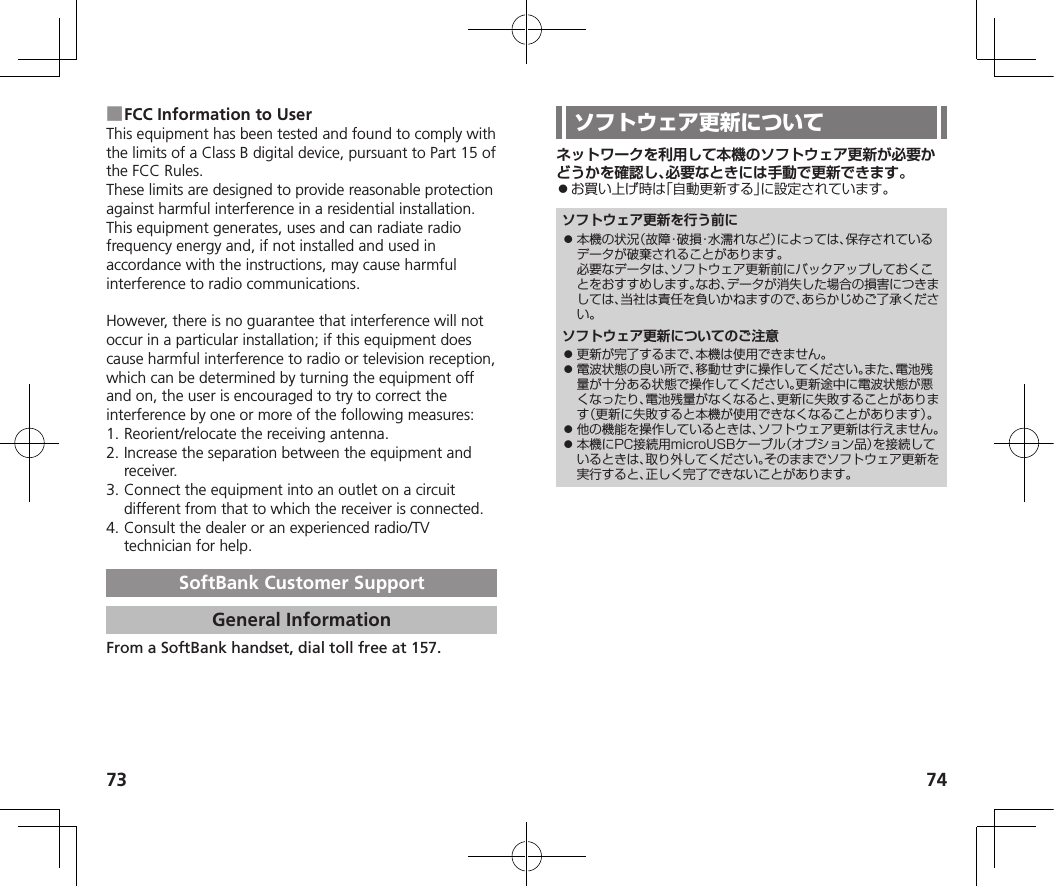 73 74 ■FCC Information to UserThis equipment has been tested and found to comply with the limits of a Class B digital device, pursuant to Part 15 of the FCC Rules. These limits are designed to provide reasonable protection against harmful interference in a residential installation. This equipment generates, uses and can radiate radio frequency energy and, if not installed and used in accordance with the instructions, may cause harmful interference to radio communications.However, there is no guarantee that interference will not occur in a particular installation; if this equipment does cause harmful interference to radio or television reception, which can be determined by turning the equipment off and on, the user is encouraged to try to correct the interference by one or more of the following measures:1. Reorient/relocate the receiving antenna.2. Increase the separation between the equipment and receiver.3. Connect the equipment into an outlet on a circuit different from that to which the receiver is connected.4. Consult the dealer or an experienced radio/TV technician for help.SoftBank Customer SupportGeneral InformationFrom a SoftBank handset, dial toll free at 157.ネットワークを利用して本機のソフトウェア更新が必要かどうかを確認し、必要なときには手動で更新できます。⿟お買い上げ時は「自動更新する」に設定されています。ソフトウェア更新を行う前に⿟ 本機の状況（故障・破損・水濡れなど）によっては、保存されているデータが破棄されることがあります。必要なデータは、ソフトウェア更新前にバックアップしておくことをおすすめします。なお、データが消失した場合の損害につきましては、当社は責任を負いかねますので、あらかじめご了承ください。ソフトウェア更新についてのご注意⿟ 更新が完了するまで、本機は使用できません。⿟ 電波状態の良い所で、移動せずに操作してください。また、電池残量が十分ある状態で操作してください。更新途中に電波状態が悪くなったり、電池残量がなくなると、更新に失敗することがあります（更新に失敗すると本機が使用できなくなることがあります）。⿟ 他の機能を操作しているときは、ソフトウェア更新は行えません。⿟ 本機にPC接続用microUSBケーブル（オプション品）を接続しているときは、取り外してください。そのままでソフトウェア更新を実行すると、正しく完了できないことがあります。