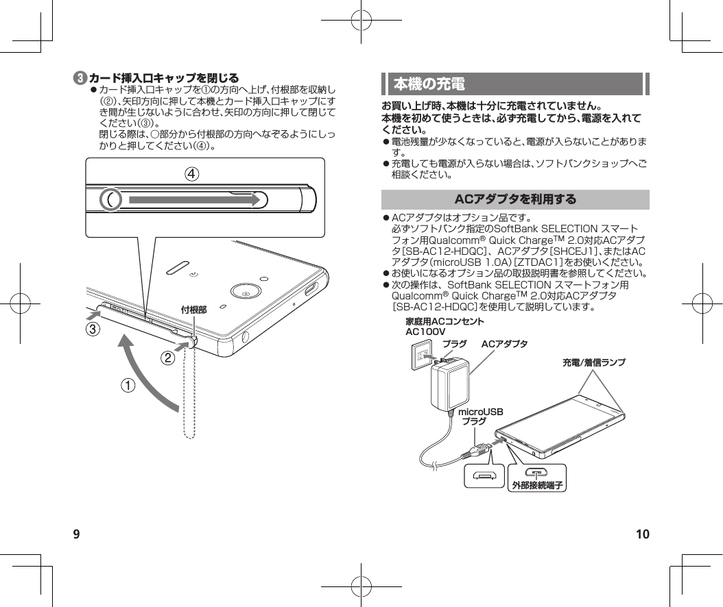 9 10❸⿟カード挿入口キャップを①の方向へ上げ、付根部を収納し（②）、矢印方向に押して本機とカード挿入口キャップにすき間が生じないように合わせ、矢印の方向に押して閉じてください（③）。閉じる際は、○部分から付根部の方向へなぞるようにしっかりと押してください（④）。付根部4お買い上げ時、本機は十分に充電されていません。本機を初めて使うときは、必ず充電してから、電源を入れてください。⿟電池残量が少なくなっていると、電源が入らないことがあります。⿟充電しても電源が入らない場合は、ソフトバンクショップへご相談ください。⿟ACアダプタはオプション品です。必ずソフトバンク指定のSoftBankSELECTIONスマートフォン用Qualcomm®QuickChargeTM2.0対応ACアダプタ［SB-AC12-HDQC］、ACアダプタ［SHCEJ1］、またはACアダプタ（microUSB1.0A）［ZTDAC1］をお使いください。⿟お使いになるオプション品の取扱説明書を参照してください。⿟次の操作は、SoftBankSELECTIONスマートフォン用Qualcomm®QuickChargeTM2.0対応ACアダプタ［SB-AC12-HDQC］を使用して説明しています。外部接続端子充電/着信ランプACアダプタプラグ家庭用ACコンセントAC100VmicroUSBプラグ