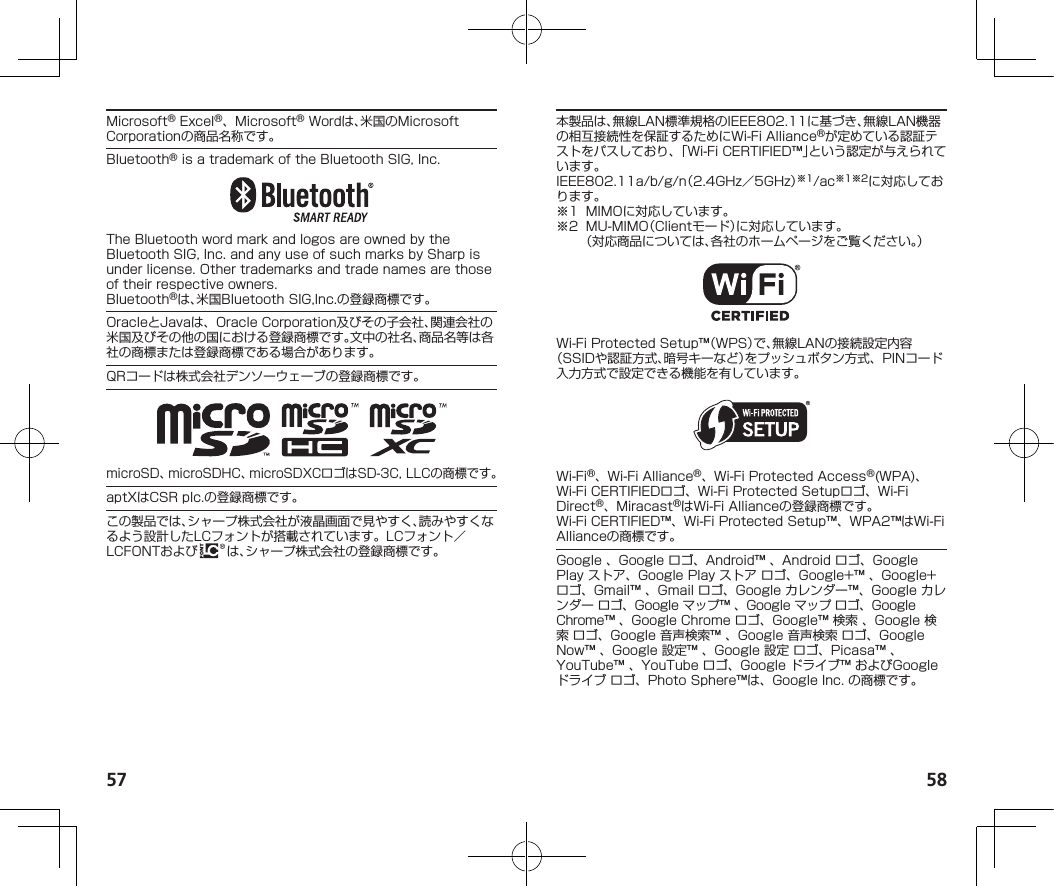 57 58Microsoft®Excel®、Microsoft®Wordは、米国のMicrosoftCorporationの商品名称です。Bluetooth®isatrademarkoftheBluetoothSIG,Inc.TheBluetoothwordmarkandlogosareownedbytheBluetoothSIG,Inc.andanyuseofsuchmarksbySharpisunderlicense.Othertrademarksandtradenamesarethoseoftheirrespectiveowners.Bluetooth®は、米国BluetoothSIG,Inc.の登録商標です。OracleとJavaは、OracleCorporation及びその子会社、関連会社の米国及びその他の国における登録商標です。文中の社名、商品名等は各社の商標または登録商標である場合があります。QRコードは株式会社デンソーウェーブの登録商標です。microSD、microSDHC、microSDXCロゴはSD-3C,LLCの商標です。aptXはCSRplc.の登録商標です。この製品では、シャープ株式会社が液晶画面で見やすく、読みやすくなるよう設計したLCフォントが搭載されています。LCフォント／LCFONTおよび は、シャープ株式会社の登録商標です。本製品は、無線LAN標準規格のIEEE802.11に基づき、無線LAN機器の相互接続性を保証するためにWi-FiAlliance®が定めている認証テストをパスしており、「Wi-FiCERTIFIED™」という認定が与えられています。IEEE802.11a/b/g/n（2.4GHz／5GHz）※1/ac※1※2に対応しております。※1 MIMOに対応しています。※2 MU-MIMO（Clientモード）に対応しています。 （対応商品については、各社のホームページをご覧ください。）Wi-FiProtectedSetup™（WPS）で、無線LANの接続設定内容（SSIDや認証方式、暗号キーなど）をプッシュボタン方式、PINコード入力方式で設定できる機能を有しています。Wi-Fi®、Wi-FiAlliance®、Wi-FiProtectedAccess®(WPA)、Wi-FiCERTIFIEDロゴ、Wi-FiProtectedSetupロゴ、Wi-FiDirect®、Miracast®はWi-FiAllianceの登録商標です。Wi-FiCERTIFIED™、Wi-FiProtectedSetup™、WPA2™はWi-FiAllianceの商標です。Google、Googleロゴ、Android™、Androidロゴ、GooglePlayストア、GooglePlayストアロゴ、Google+™、Google+ロゴ、Gmail™、Gmailロゴ、Googleカレンダー™、Googleカレンダーロゴ、Googleマップ™、Googleマップロゴ、GoogleChrome™、GoogleChromeロゴ、Google™検索、Google検索ロゴ、Google音声検索™、Google音声検索ロゴ、GoogleNow™、Google設定™、Google設定ロゴ、Picasa™、YouTube™、YouTubeロゴ、Googleドライブ™およびGoogleドライブロゴ、PhotoSphere™は、GoogleInc.の商標です。