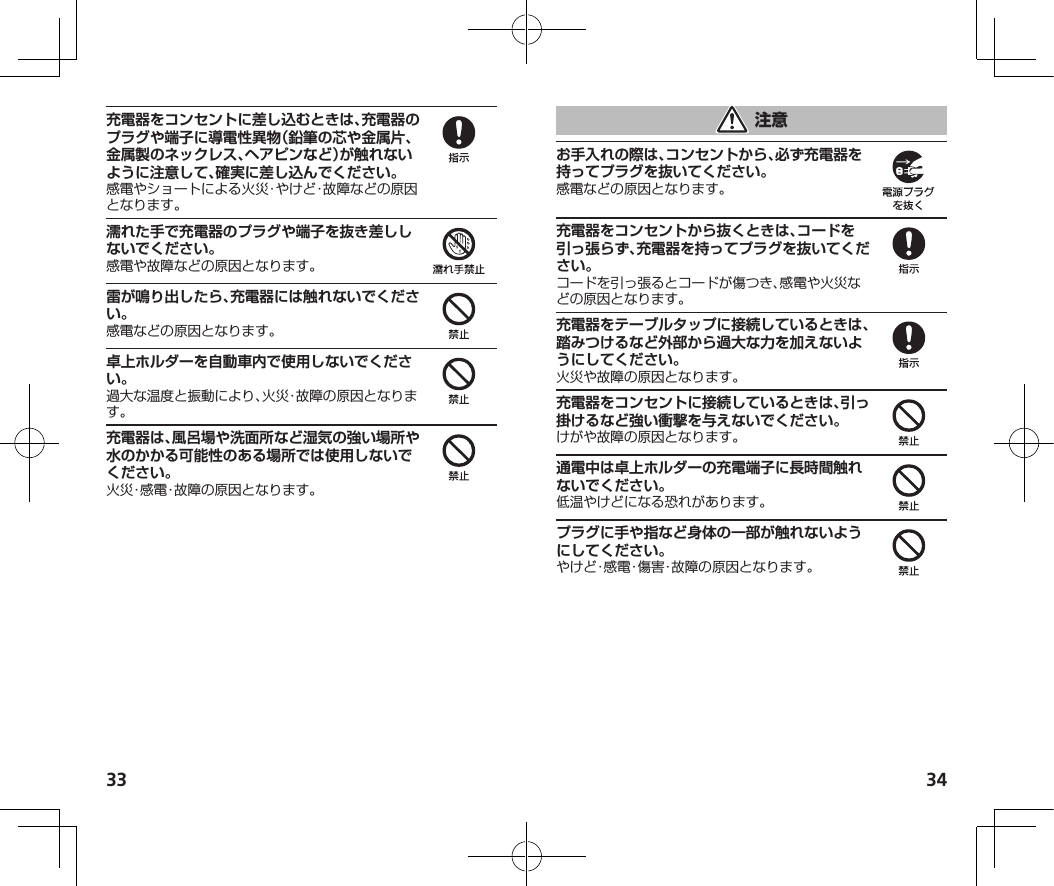 33 34充電器をコンセントに差し込むときは、充電器のプラグや端子に導電性異物（鉛筆の芯や金属片、金属製のネックレス、ヘアピンなど）が触れないように注意して、確実に差し込んでください。濡れた手で充電器のプラグや端子を抜き差ししないでください。雷が鳴り出したら、充電器には触れないでください。卓上ホルダーを自動車内で使用しないでください。充電器は、風呂場や洗面所など湿気の強い場所や水のかかる可能性のある場所では使用しないでください。お手入れの際は、コンセントから、必ず充電器を持ってプラグを抜いてください。充電器をコンセントから抜くときは、コードを引っ張らず、充電器を持ってプラグを抜いてください。充電器をテーブルタップに接続しているときは、踏みつけるなど外部から過大な力を加えないようにしてください。充電器をコンセントに接続しているときは、引っ掛けるなど強い衝撃を与えないでください。通電中は卓上ホルダーの充電端子に長時間触れないでください。プラグに手や指など身体の一部が触れないようにしてください。