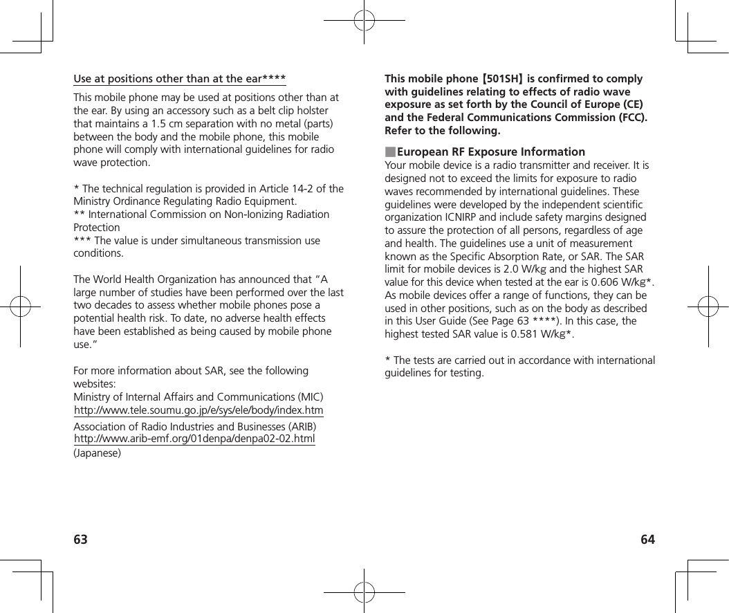 63 64Use at positions other than at the ear****This mobile phone may be used at positions other than at the ear. By using an accessory such as a belt clip holster that maintains a 1.5 cm separation with no metal (parts) between the body and the mobile phone, this mobile phone will comply with international guidelines for radio wave protection.* The technical regulation is provided in Article 14-2 of the Ministry Ordinance Regulating Radio Equipment.** International Commission on Non-Ionizing Radiation Protection*** The value is under simultaneous transmission use conditions.The World Health Organization has announced that “A large number of studies have been performed over the last two decades to assess whether mobile phones pose a potential health risk. To date, no adverse health effects have been established as being caused by mobile phone use.”For more information about SAR, see the following websites:Ministry of Internal Affairs and Communications (MIC)http://www.tele.soumu.go.jp/e/sys/ele/body/index.htmAssociation of Radio Industries and Businesses (ARIB)http://www.arib-emf.org/01denpa/denpa02-02.html (Japanese)This mobile phone 【501SH】 is confirmed to comply with guidelines relating to effects of radio wave exposure as set forth by the Council of Europe (CE) and the Federal Communications Commission (FCC). Refer to the following. ■European RF Exposure InformationYour mobile device is a radio transmitter and receiver. It is designed not to exceed the limits for exposure to radio waves recommended by international guidelines. These guidelines were developed by the independent scientific organization ICNIRP and include safety margins designed to assure the protection of all persons, regardless of age and health. The guidelines use a unit of measurement known as the Specific Absorption Rate, or SAR. The SAR limit for mobile devices is 2.0 W/k and the highest SAR value for this device when tested at the ear is 0.606 W/k*. As mobile devices offer a range of functions, they can be used in other positions, such as on the body as described in this User Guide (See Page   63 ****). In this case, the highest tested SAR value is 0.581 W/k*.* The tests are carried out in accordance with international guidelines for testing.